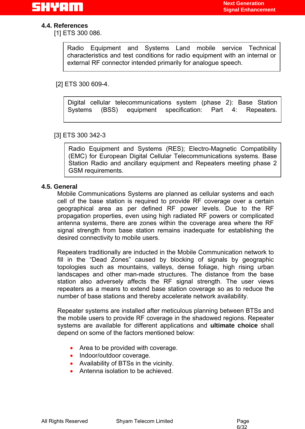   Next Generation  Signal Enhancement 4.4. References [1] ETS 300 086.   Radio Equipment and Systems Land mobile service Technical characteristics and test conditions for radio equipment with an internal or external RF connector intended primarily for analogue speech.        [2] ETS 300 609-4.   Digital cellular telecommunications system (phase 2): Base Station Systems (BSS) equipment specification: Part 4: Repeaters.     [3] ETS 300 342-3   Radio Equipment and Systems (RES); Electro-Magnetic Compatibility (EMC) for European Digital Cellular Telecommunications systems. Base Station Radio and ancillary equipment and Repeaters meeting phase 2 GSM requirements.       4.5. General Mobile Communications Systems are planned as cellular systems and each cell of the base station is required to provide RF coverage over a certain geographical area as per defined RF power levels. Due to the RF propagation properties, even using high radiated RF powers or complicated antenna systems, there are zones within the coverage area where the RF signal strength from base station remains inadequate for establishing the desired connectivity to mobile users.   Repeaters traditionally are inducted in the Mobile Communication network to fill in the “Dead Zones” caused by blocking of signals by geographic topologies such as mountains, valleys, dense foliage, high rising urban landscapes and other man-made structures. The distance from the base station also adversely affects the RF signal strength. The user views repeaters as a means to extend base station coverage so as to reduce the number of base stations and thereby accelerate network availability.   Repeater systems are installed after meticulous planning between BTSs and the mobile users to provide RF coverage in the shadowed regions. Repeater systems are available for different applications and ultimate choice shall depend on some of the factors mentioned below:  • Area to be provided with coverage. • Indoor/outdoor coverage. • Availability of BTSs in the vicinity. • Antenna isolation to be achieved.      All Rights Reserved              Shyam Telecom Limited                                         Page                                                                                                 6/32   