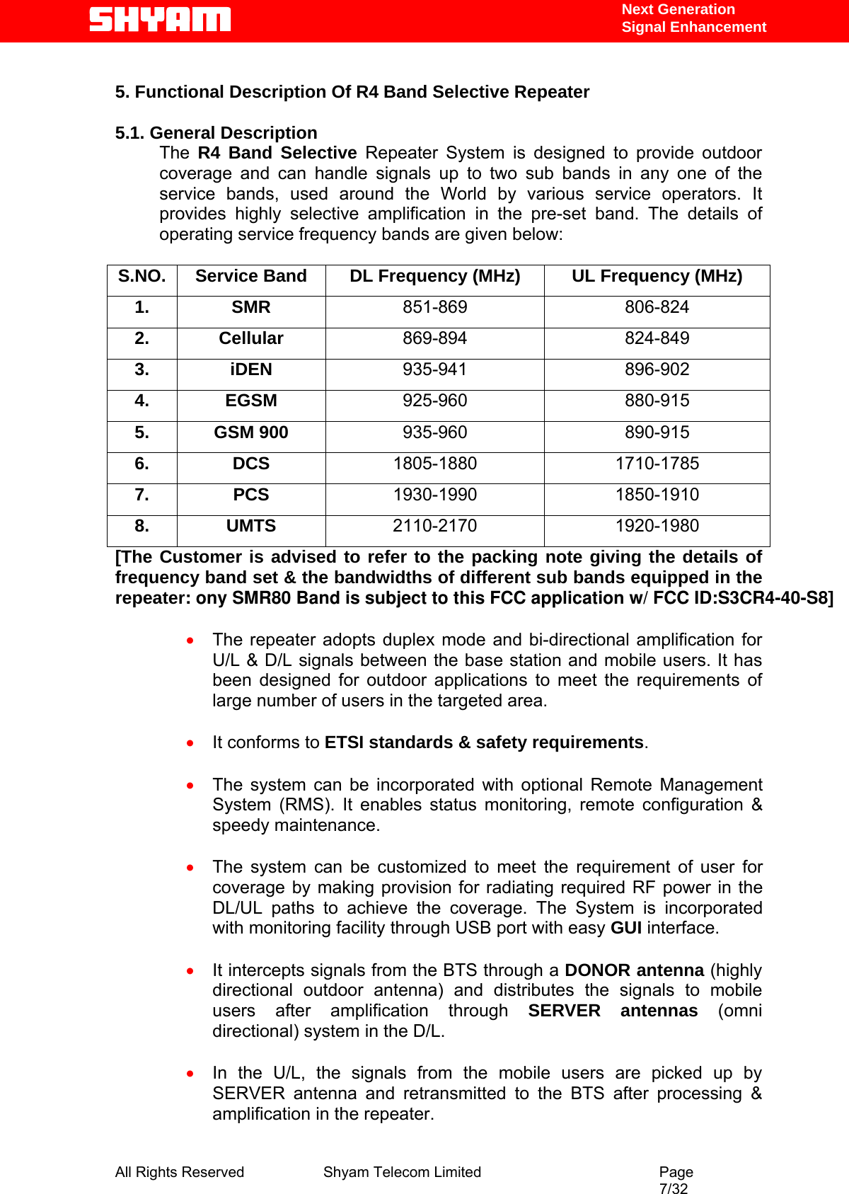   Next Generation  Signal Enhancement  5. Functional Description Of R4 Band Selective Repeater   5.1. General Description The  R4 Band Selective Repeater System is designed to provide outdoor coverage and can handle signals up to two sub bands in any one of the service bands, used around the World by various service operators. It provides highly selective amplification in the pre-set band. The details of operating service frequency bands are given below:  S.NO.  Service Band  DL Frequency (MHz)  UL Frequency (MHz) 1. SMR 851-869 806-824 2. Cellular  869-894 824-849 3. iDEN  935-941 896-902 4. EGSM  925-960 880-915 5. GSM 900  935-960 890-915 6. DCS  1805-1880 1710-1785 7. PCS  1930-1990 1850-1910 8. UMTS  2110-2170 1920-1980 [The Customer is advised to refer to the packing note giving the details of frequency band set &amp; the bandwidths of different sub bands equipped in the repeater: ony SMR80 Band is subject to this FCC application w/ FCC ID:S3CR4-40-S8]  • The repeater adopts duplex mode and bi-directional amplification for U/L &amp; D/L signals between the base station and mobile users. It has been designed for outdoor applications to meet the requirements of large number of users in the targeted area.  • It conforms to ETSI standards &amp; safety requirements.  • The system can be incorporated with optional Remote Management System (RMS). It enables status monitoring, remote configuration &amp; speedy maintenance.  • The system can be customized to meet the requirement of user for coverage by making provision for radiating required RF power in the DL/UL paths to achieve the coverage. The System is incorporated with monitoring facility through USB port with easy GUI interface.  • It intercepts signals from the BTS through a DONOR antenna (highly directional outdoor antenna) and distributes the signals to mobile users after amplification through SERVER antennas (omni directional) system in the D/L.  • In the U/L, the signals from the mobile users are picked up by SERVER antenna and retransmitted to the BTS after processing &amp; amplification in the repeater.  All Rights Reserved              Shyam Telecom Limited                                         Page                                                                                                 7/32   