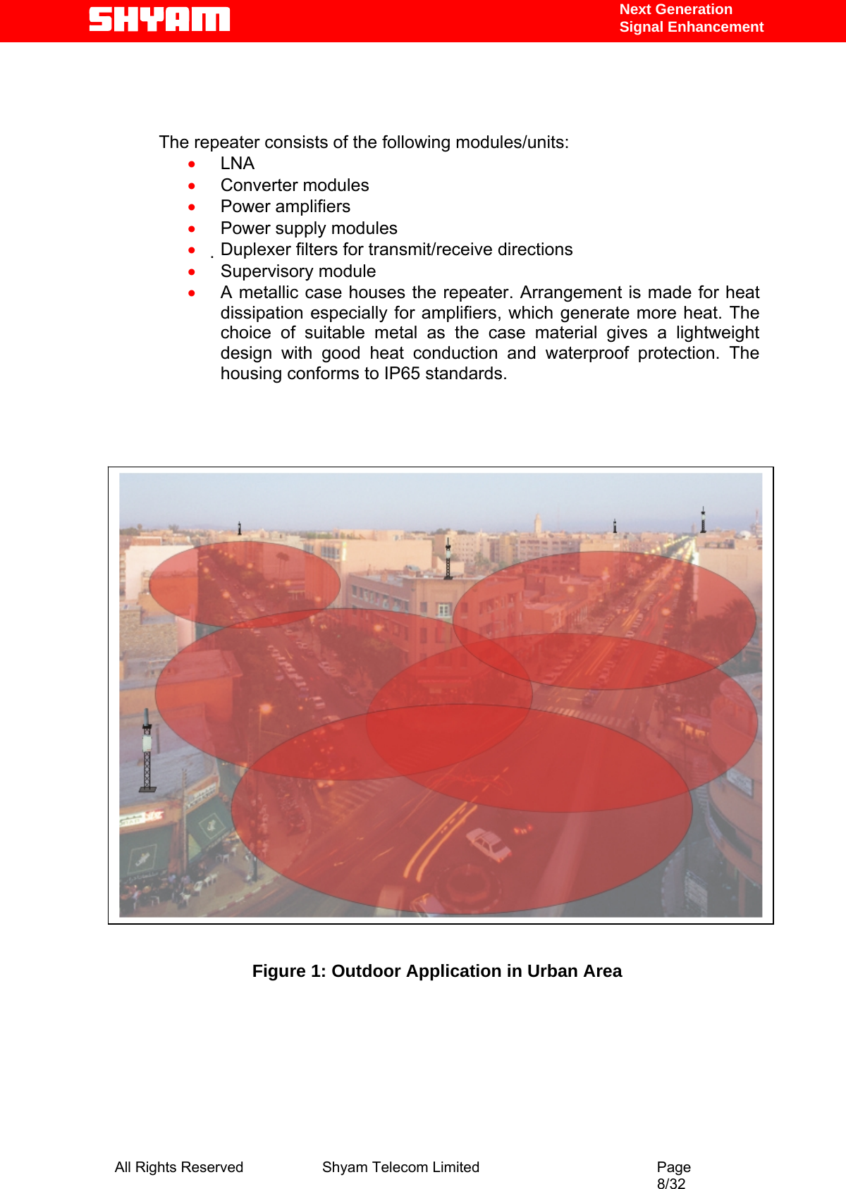   Next Generation  Signal Enhancement    The repeater consists of the following modules/units:  • LNA  • Converter modules  • Power amplifiers  • Power supply modules  • Duplexer filters for transmit/receive directions  • Supervisory module  • A metallic case houses the repeater. Arrangement is made for heat dissipation especially for amplifiers, which generate more heat. The choice of suitable metal as the case material gives a lightweight design with good heat conduction and waterproof protection. The housing conforms to IP65 standards.                     Figure 1: Outdoor Application in Urban Area      All Rights Reserved              Shyam Telecom Limited                                         Page                                                                                                 8/32   