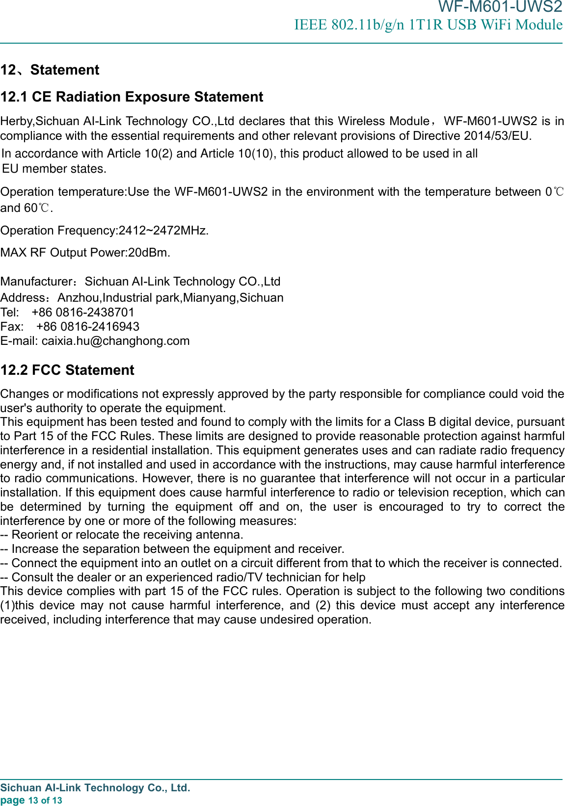 WF-M601-UWS2IEEE 802.11b/g/n 1T1R USB WiFi ModuleSichuan AI-Link Technology Co., Ltd.page 13 of 1312、Statement12.1 CE Radiation Exposure StatementHerby,Sichuan AI-Link Technology CO.,Ltd declares that this Wireless Module，WF-M601-UWS2 is incompliance with the essential requirements and other relevant provisions of Directive 2014/53/EU.Operation temperature:Use the WF-M601-UWS2 in the environment with the temperature between 0℃and 60℃.Operation Frequency:2412~2472MHz.MAX RF Output Power:20dBm.Manufacturer：Sichuan AI-Link Technology CO.,LtdAddress：Anzhou,Industrial park,Mianyang,SichuanTel: +86 0816-2438701Fax: +86 0816-2416943E-mail: caixia.hu@changhong.com12.2 FCC StatementChanges or modifications not expressly approved by the party responsible for compliance could void theuser&apos;s authority to operate the equipment.This equipment has been tested and found to comply with the limits for a Class B digital device, pursuantto Part 15 of the FCC Rules. These limits are designed to provide reasonable protection against harmfulinterference in a residential installation. This equipment generates uses and can radiate radio frequencyenergy and, if not installed and used in accordance with the instructions, may cause harmful interferenceto radio communications. However, there is no guarantee that interference will not occur in a particularinstallation. If this equipment does cause harmful interference to radio or television reception, which canbe determined by turning the equipment off and on, the user is encouraged to try to correct theinterference by one or more of the following measures:-- Reorient or relocate the receiving antenna.-- Increase the separation between the equipment and receiver.-- Connect the equipment into an outlet on a circuit different from that to which the receiver is connected.-- Consult the dealer or an experienced radio/TV technician for helpThis device complies with part 15 of the FCC rules. Operation is subject to the following two conditions(1)this device may not cause harmful interference, and (2) this device must accept any interferencereceived, including interference that may cause undesired operation.In accordance with Article 10(2) and Article 10(10), this product allowed to be used in all EU member states.