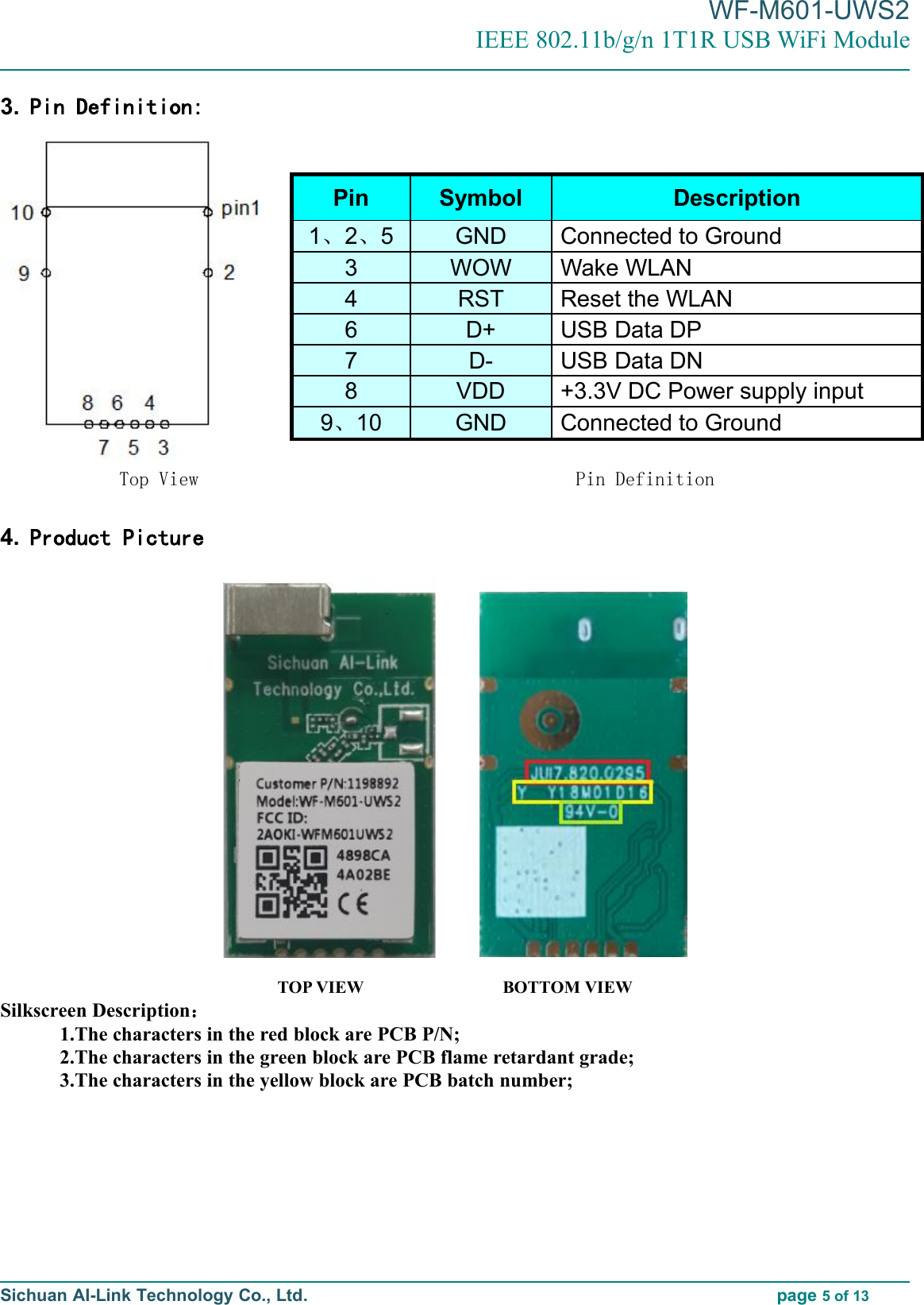 WF-M601-UWS2IEEE 802.11b/g/n 1T1R USB WiFi ModuleSichuan AI-Link Technology Co., Ltd. page 5of 133. Pin Definition:Top View Pin Definition4. Product PictureTOP VIEW BOTTOM VIEWSilkscreen Description：1.The characters in the red block are PCB P/N;2.The characters in the green block are PCB flame retardant grade;3.The characters in the yellow block are PCB batch number;Pin Symbol Description1、2、5 GND Connected to Ground3 WOW Wake WLAN4 RST Reset the WLAN6 D+ USB Data DP7 D- USB Data DN8 VDD +3.3V DC Power supply input9、10 GND Connected to Ground