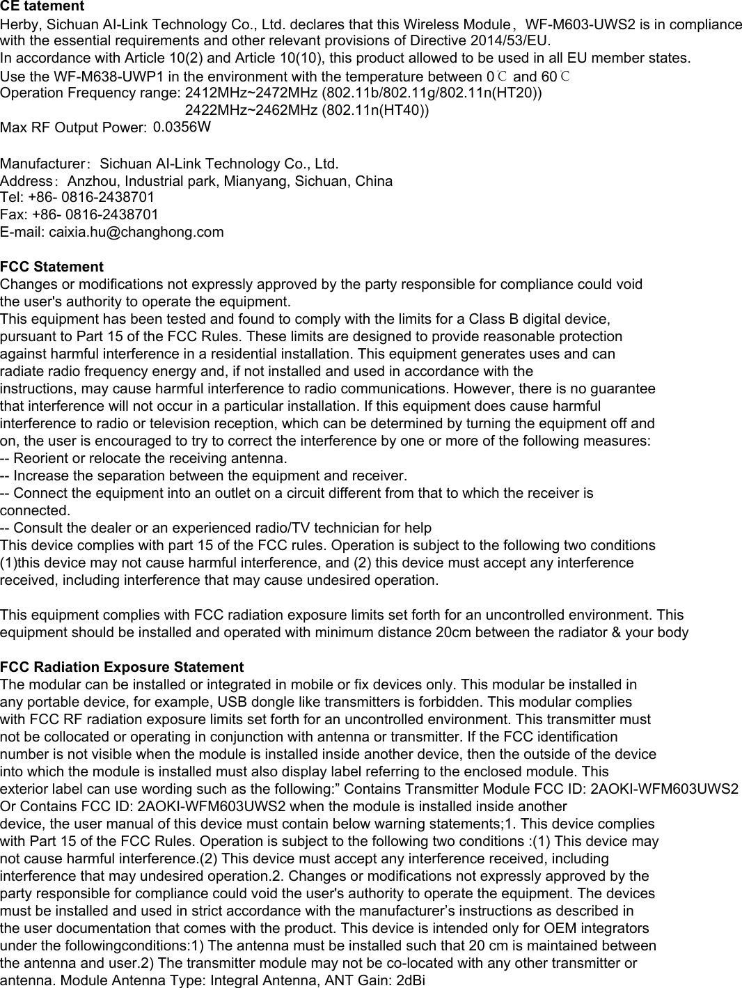 CE tatementHerby, Sichuan AI-Link Technology Co., Ltd. declares that this Wireless Module，WF-M603-UWS2 is in compliance with the essential requirements and other relevant provisions of Directive 2014/53/EU.In accordance with Article 10(2) and Article 10(10), this product allowed to be used in all EU member states.Use the WF-M638-UWP1 in the environment with the temperature between 0℃ and 60℃Operation Frequency range: 2412MHz~2472MHz (802.11b/802.11g/802.11n(HT20))                                              2422MHz~2462MHz (802.11n(HT40))Max RF Output Power: Manufacturer：Sichuan AI-Link Technology Co., Ltd.Address：Anzhou, Industrial park, Mianyang, Sichuan, ChinaTel: +86- 0816-2438701Fax: +86- 0816-2438701E-mail: caixia.hu@changhong.comFCC StatementChanges or modifications not expressly approved by the party responsible for compliance could voidthe user&apos;s authority to operate the equipment.This equipment has been tested and found to comply with the limits for a Class B digital device,pursuant to Part 15 of the FCC Rules. These limits are designed to provide reasonable protectionagainst harmful interference in a residential installation. This equipment generates uses and canradiate radio frequency energy and, if not installed and used in accordance with theinstructions, may cause harmful interference to radio communications. However, there is no guaranteethat interference will not occur in a particular installation. If this equipment does cause harmfulinterference to radio or television reception, which can be determined by turning the equipment off andon, the user is encouraged to try to correct the interference by one or more of the following measures:-- Reorient or relocate the receiving antenna.-- Increase the separation between the equipment and receiver.-- Connect the equipment into an outlet on a circuit different from that to which the receiver isconnected.-- Consult the dealer or an experienced radio/TV technician for helpThis device complies with part 15 of the FCC rules. Operation is subject to the following two conditions(1)this device may not cause harmful interference, and (2) this device must accept any interferencereceived, including interference that may cause undesired operation.This equipment complies with FCC radiation exposure limits set forth for an uncontrolled environment. This equipment should be installed and operated with minimum distance 20cm between the radiator &amp; your bodyFCC Radiation Exposure StatementThe modular can be installed or integrated in mobile or fix devices only. This modular be installed inany portable device, for example, USB dongle like transmitters is forbidden. This modular complieswith FCC RF radiation exposure limits set forth for an uncontrolled environment. This transmitter mustnot be collocated or operating in conjunction with antenna or transmitter. If the FCC identificationnumber is not visible when the module is installed inside another device, then the outside of the deviceinto which the module is installed must also display label referring to the enclosed module. Thisexterior label can use wording such as the following:” Contains Transmitter Module FCC ID: 2AOKI-WFM603UWS2 Or Contains FCC ID: 2AOKI-WFM603UWS2 when the module is installed inside anotherdevice, the user manual of this device must contain below warning statements;1. This device complieswith Part 15 of the FCC Rules. Operation is subject to the following two conditions :(1) This device maynot cause harmful interference.(2) This device must accept any interference received, includinginterference that may undesired operation.2. Changes or modifications not expressly approved by theparty responsible for compliance could void the user&apos;s authority to operate the equipment. The devicesmust be installed and used in strict accordance with the manufacturer’s instructions as described inthe user documentation that comes with the product. This device is intended only for OEM integratorsunder the followingconditions:1) The antenna must be installed such that 20 cm is maintained betweenthe antenna and user.2) The transmitter module may not be co-located with any other transmitter orantenna. Module Antenna Type: Integral Antenna, ANT Gain: 2dBi0.0356W