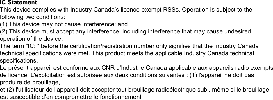 IC StatementThis device complies with Industry Canada’s licence-exempt RSSs. Operation is subject to thefollowing two conditions:(1) This device may not cause interference; and(2) This device must accept any interference, including interference that may cause undesiredoperation of the device.The term “IC: “ before the certification/registration number only signifies that the Industry Canadatechnical specifications were met. This product meets the applicable Industry Canada technicalspecifications.Le présent appareil est conforme aux CNR d&apos;Industrie Canada applicable aux appareils radio exemptsde licence. L&apos;exploitation est autorisée aux deux conditions suivantes : (1) l&apos;appareil ne doit pasproduire de brouillage,et (2) l&apos;utilisateur de l&apos;appareil doit accepter tout brouillage radioélectrique subi, même si le brouillageest susceptible d&apos;en compromettre le fonctionnement