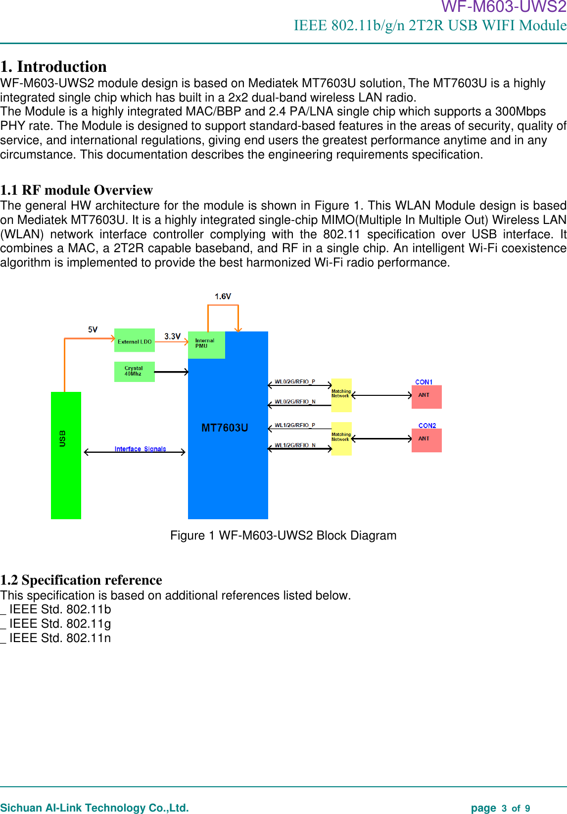                                                                                      WF-M603-UWS2 IEEE 802.11b/g/n 2T2R USB WIFI Module                                                                                                                                                                                                                                                                                                                                       Sichuan AI-Link Technology Co.,Ltd.                                                                                    page  3  of  9  1. Introduction WF-M603-UWS2 module design is based on Mediatek MT7603U solution, The MT7603U is a highly integrated single chip which has built in a 2x2 dual-band wireless LAN radio.   The Module is a highly integrated MAC/BBP and 2.4 PA/LNA single chip which supports a 300Mbps PHY rate. The Module is designed to support standard-based features in the areas of security, quality of service, and international regulations, giving end users the greatest performance anytime and in any circumstance. This documentation describes the engineering requirements specification.    1.1 RF module Overview The general HW architecture for the module is shown in Figure 1. This WLAN Module design is based on Mediatek MT7603U. It is a highly integrated single-chip MIMO(Multiple In Multiple Out) Wireless LAN (WLAN)  network  interface  controller  complying  with  the  802.11  specification  over  USB  interface.  It combines a MAC, a 2T2R capable baseband, and RF in a single chip. An intelligent Wi-Fi coexistence algorithm is implemented to provide the best harmonized Wi-Fi radio performance.    Figure 1 WF-M603-UWS2 Block Diagram  1.2 Specification reference This specification is based on additional references listed below. _ IEEE Std. 802.11b _ IEEE Std. 802.11g _ IEEE Std. 802.11n          