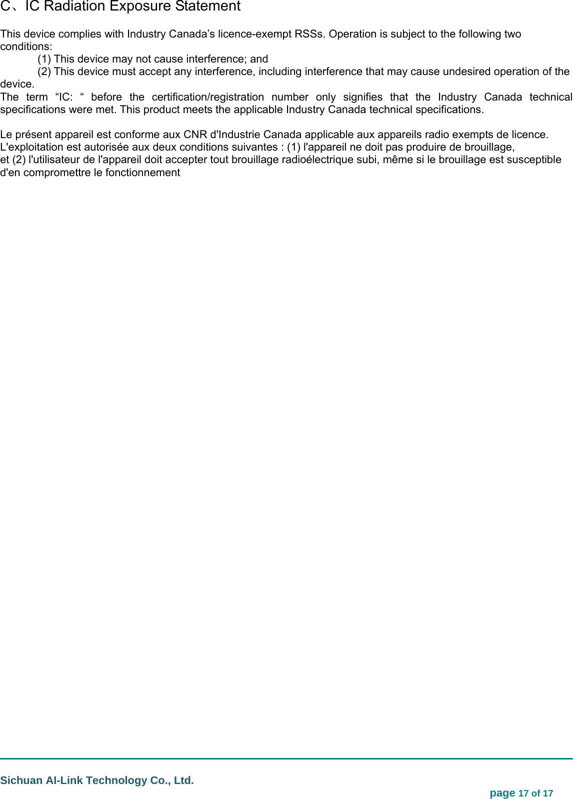                                                                                                                                  Sichuan AI-Link Technology Co., Ltd.                                                                            page 17 of 17 C、IC Radiation Exposure Statement This device complies with Industry Canada’s licence-exempt RSSs. Operation is subject to the following two conditions:    (1) This device may not cause interference; and     (2) This device must accept any interference, including interference that may cause undesired operation of the device.  The term “IC: “ before the certification/registration number only signifies that the Industry Canada technical specifications were met. This product meets the applicable Industry Canada technical specifications.  Le présent appareil est conforme aux CNR d&apos;Industrie Canada applicable aux appareils radio exempts de licence. L&apos;exploitation est autorisée aux deux conditions suivantes : (1) l&apos;appareil ne doit pas produire de brouillage, et (2) l&apos;utilisateur de l&apos;appareil doit accepter tout brouillage radioélectrique subi, même si le brouillage est susceptible d&apos;en compromettre le fonctionnement  