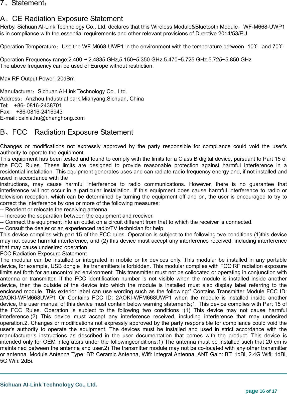                                                                                                                                  Sichuan AI-Link Technology Co., Ltd.                                                                            page 16 of 17 7、Statement： A、CE Radiation Exposure Statement Herby, Sichuan AI-Link Technology Co., Ltd. declares that this Wireless Module&amp;Bluetooth Module，WF-M668-UWP1 is in compliance with the essential requirements and other relevant provisions of Directive 2014/53/EU.      Operation Temperature：Use the WF-M668-UWP1 in the environment with the temperature between -10℃ and 70℃  Operation Frequency range:2.400 ~ 2.4835 GHz,5.150~5.350 GHz,5.470~5.725 GHz,5.725~5.850 GHz   The above frequency can be used of Europe without restriction.  Max RF Output Power: 20dBm  Manufacturer：Sichuan AI-Link Technology Co., Ltd. Address：Anzhou,Industrial park,Mianyang,Sichuan, China Tel:  +86- 0816-2438701 Fax:  +86-0816-2416943 E-mail: caixia.hu@changhong.com B、FCC    Radiation Exposure Statement Changes or modifications not expressly approved by the party responsible for compliance could void the user&apos;s authority to operate the equipment. This equipment has been tested and found to comply with the limits for a Class B digital device, pursuant to Part 15 of the FCC Rules. These limits are designed to provide reasonable protection against harmful interference in a residential installation. This equipment generates uses and can radiate radio frequency energy and, if not installed and used in accordance with the instructions, may cause harmful interference to radio communications. However, there is no guarantee that interference will not occur in a particular installation. If this equipment does cause harmful interference to radio or television reception, which can be determined by turning the equipment off and on, the user is encouraged to try to correct the interference by one or more of the following measures: -- Reorient or relocate the receiving antenna. -- Increase the separation between the equipment and receiver. -- Connect the equipment into an outlet on a circuit different from that to which the receiver is connected. -- Consult the dealer or an experienced radio/TV technician for help This device complies with part 15 of the FCC rules. Operation is subject to the following two conditions (1)this device may not cause harmful interference, and (2) this device must accept any interference received, including interference that may cause undesired operation. FCC Radiation Exposure Statement The modular can be installed or integrated in mobile or fix devices only. This modular be installed in any portable device, for example, USB dongle like transmitters is forbidden. This modular complies with FCC RF radiation exposure limits set forth for an uncontrolled environment. This transmitter must not be collocated or operating in conjunction with antenna or transmitter. If the FCC identification number is not visible when the module is installed inside another device, then the outside of the device into which the module is installed must also display label referring to the enclosed module. This exterior label can use wording such as the following:” Contains Transmitter Module FCC ID: 2AOKI-WFM668UWP1 Or Contains FCC ID: 2AOKI-WFM668UWP1 when the module is installed inside another device, the user manual of this device must contain below warning statements;1. This device complies with Part 15 of the FCC Rules. Operation is subject to the following two conditions :(1) This device may not cause harmful interference.(2) This device must accept any interference received, including interference that may undesired operation.2. Changes or modifications not expressly approved by the party responsible for compliance could void the user&apos;s authority to operate the equipment. The devices must be installed and used in strict accordance with the manufacturer’s instructions as described in the user documentation that comes with the product. This device is intended only for OEM integrators under the followingconditions:1) The antenna must be installed such that 20 cm is maintained between the antenna and user.2) The transmitter module may not be co-located with any other transmitter or antenna. Module Antenna Type: BT: Ceramic Antenna, Wifi: Integral Antenna, ANT Gain: BT: 1dBi, 2.4G Wifi: 1dBi, 5G Wifi: 2dBi. 