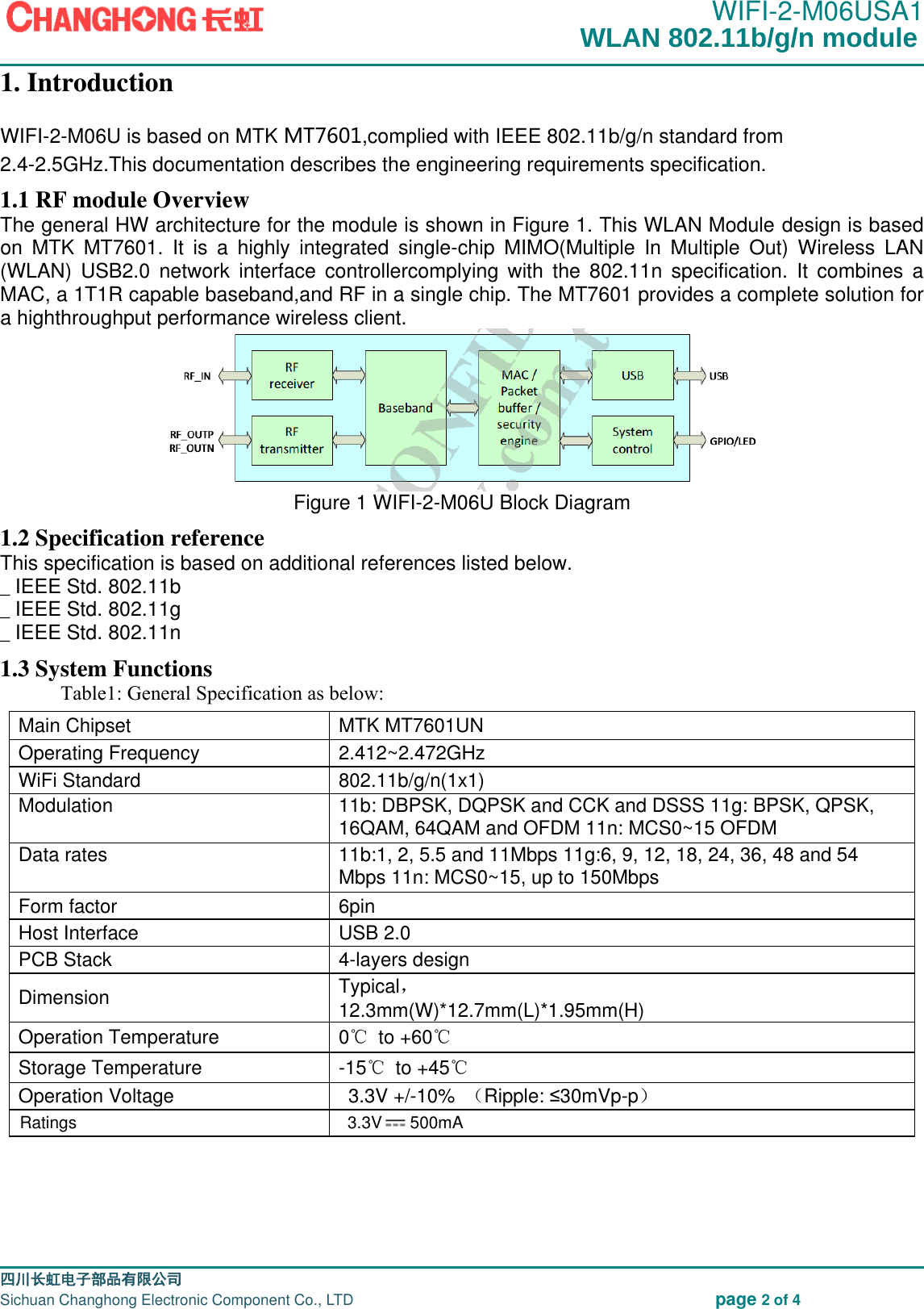                                                                                               WIFI-2-M06USA1                                                                                                                                                                                                                                                                                                                                  四川长虹电子部品有限公司                                                                              Sichuan Changhong Electronic Component Co., LTD                                                              page 2 of 4 1. Introduction WIFI-2-M06U is based on MTK MT7601,complied with IEEE 802.11b/g/n standard fr om 2.4-2.5GHz.This documentation describes the engineering requirements specification.   1.1 RF module Overview The general HW architecture for the module is shown in Figure 1. This WLAN Module design is based on  MTK  MT7601.  It  is  a  highly  integrated  single-chip  MIMO(Multiple  In  Multiple  Out)  Wireless  LAN (WLAN)  USB2.0  network  interface  controllercomplying  with  the  802.11n  specification.  It  combines  a MAC, a 1T1R capable baseband,and RF in a single chip. The MT7601 provides a complete solution for a highthroughput performance wireless client.  Figure 1 WIFI-2-M06U Block Diagram 1.2 Specification reference This specification is based on additional references listed below. _ IEEE Std. 802.11b _ IEEE Std. 802.11g _ IEEE Std. 802.11n 1.3 System Functions   Table1: General Specification as below:   Main Chipset   MTK MT7601UN Operating Frequency   2.412~2.472GHz   WiFi Standard   802.11b/g/n(1x1)   Modulation   11b: DBPSK, DQPSK and CCK and DSSS 11g: BPSK, QPSK, 16QAM, 64QAM and OFDM 11n: MCS0~15 OFDM   Data rates   11b:1, 2, 5.5 and 11Mbps 11g:6, 9, 12, 18, 24, 36, 48 and 54 Mbps 11n: MCS0~15, up to 150Mbps   Form factor   6pin   Host Interface   USB 2.0   PCB Stack   4-layers design   Dimension   Typical， 12.3mm(W)*12.7mm(L)*1.95mm(H)   Operation Temperature   0℃ to +60℃  Storage Temperature   -15℃ to +45℃  Operation Voltage     3.3V +/-10%  （Ripple: &le;30mVp-p）     Ratings  3.3V      500mAWLAN 802.11b/g/n module 
