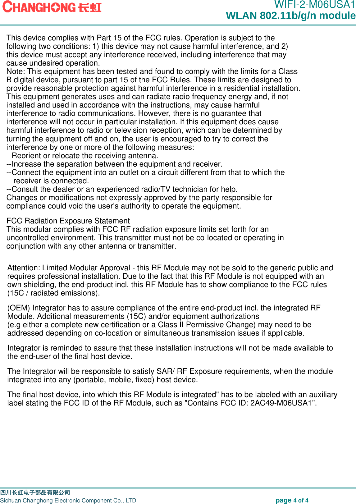                                                                                               WIFI-2-M06USA1                                                                                                                                                                                                                                                                                                                                四川长虹电子部品有限公司                                                                              Sichuan Changhong Electronic Component Co., LTD                                                              page 4 of 4  WLAN 802.11b/g/n module This device complies with Part 15 of the FCC rules. Operation is subject to the following two conditions: 1) this device may not cause harmful interference, and 2) this device must accept any interference received, including interference that may cause undesired operation.Note: This equipment has been tested and found to comply with the limits for a ClassB digital device, pursuant to part 15 of the FCC Rules. These limits are designed toprovide reasonable protection against harmful interference in a residential installation.This equipment generates uses and can radiate radio frequency energy and, if not installed and used in accordance with the instructions, may cause harmful interference to radio communications. However, there is no guarantee that interference will not occur in particular installation. If this equipment does cause harmful interference to radio or television reception, which can be determined by turning the equipment off and on, the user is encouraged to try to correct the interference by one or more of the following measures:--Reorient or relocate the receiving antenna.--Increase the separation between the equipment and receiver.--Connect the equipment into an outlet on a circuit different from that to which the receiver is connected.--Consult the dealer or an experienced radio/TV technician for help.Changes or modifications not expressly approved by the party responsible for compliance could void the user&rsquo;s authority to operate the equipment.FCC Radiation Exposure StatementThis modular complies with FCC RF radiation exposure limits set forth for an uncontrolled environment. This transmitter must not be co-located or operating in conjunction with any other antenna or transmitter.Attention: Limited Modular Approval - this RF Module may not be sold to the generic public andrequires professional installation. Due to the fact that this RF Module is not equipped with anown shielding, the end-product incl. this RF Module has to show compliance to the FCC rules (15C / radiated emissions).(OEM) Integrator has to assure compliance of the entire end-product incl. the integrated RF Module. Additional measurements (15C) and/or equipment authorizations(e.g either a complete new certification or a Class II Permissive Change) may need to be addressed depending on co-location or simultaneous transmission issues if applicable.Integrator is reminded to assure that these installation instructions will not be made available to the end-user of the final host device. The Integrator will be responsible to satisfy SAR/ RF Exposure requirements, when the module integrated into any (portable, mobile, fixed) host device. The final host device, into which this RF Module is integrated" has to be labeled with an auxiliary label stating the FCC ID of the RF Module, such as "Contains FCC ID: 2AC49-M06USA1".