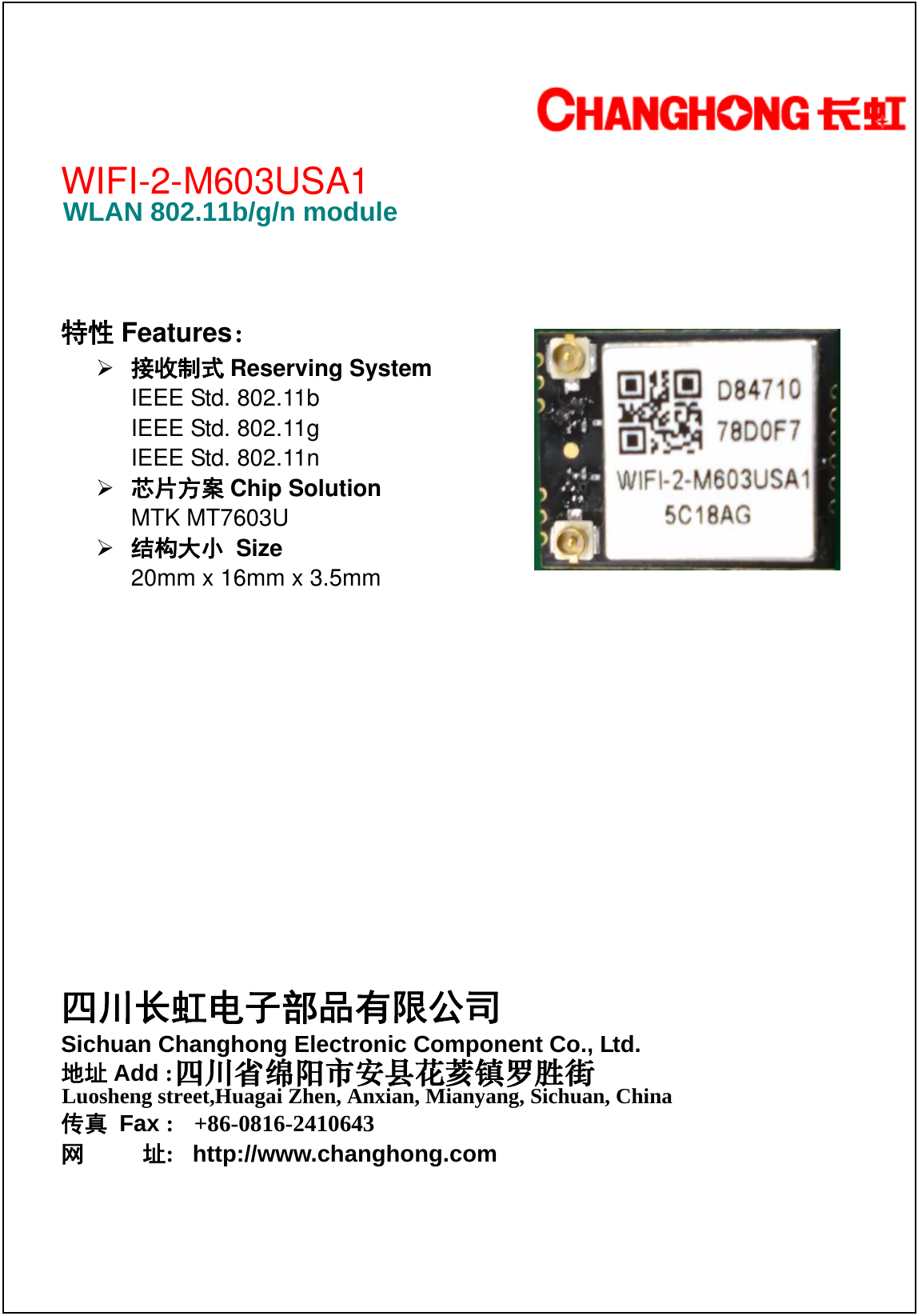                                                           WIFI-2-M603USA1    特性 Features：  接收制式 Reserving System   IEEE Std. 802.11b   IEEE Std. 802.11g   IEEE Std. 802.11n  芯片方案 Chip Solution MTK MT7603U  结构大小 Size 20mm x 16mm x 3.5mm           WLAN 802.11b/g/n module 四川长虹电子部品有限公司 Sichuan Changhong Electronic Component Co., Ltd. 地址 Add :传真 Fax :  +86-0816-2410643网     址:   http://www.changhong.com 四川省绵阳市安县花荄镇罗胜街 Luosheng street,Huagai Zhen, Anxian, Mianyang, Sichuan, China