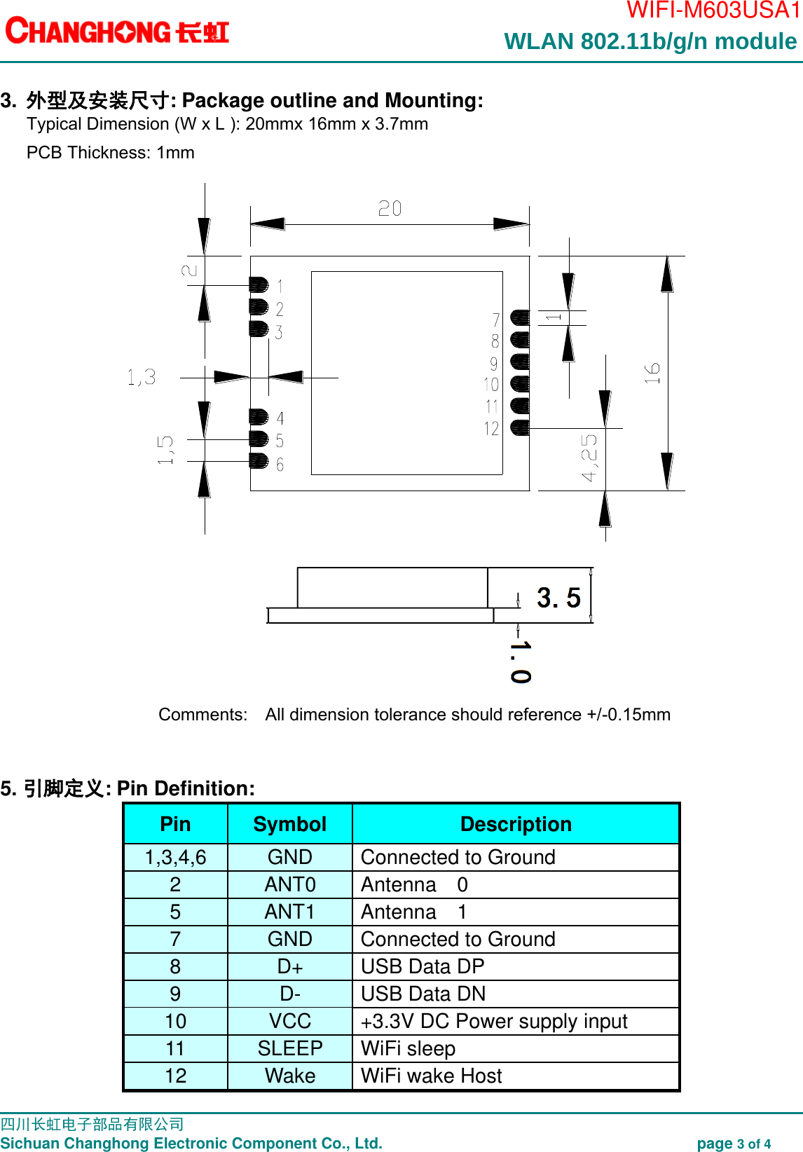                                                                                        WIFI-M603USA1                                                                                                                                                                                                                                                                                                                                                 四川长虹电子部品有限公司                                                                               Sichuan Changhong Electronic Component Co., Ltd.                                                              page 3 of 4  3. 外型及安装尺寸: Package outline and Mounting: Typical Dimension (W x L ): 20mmx 16mm x 3.7mm   PCB Thickness: 1mm     Comments:    All dimension tolerance should reference +/-0.15mm   5. 引脚定义: Pin Definition: Pin  Symbol  Description 1,3,4,6  GND  Connected to Ground 2  ANT0  Antenna  0 5  ANT1  Antenna  1 7  GND  Connected to Ground 8  D+  USB Data DP 9  D-  USB Data DN 10  VCC  +3.3V DC Power supply input 11 SLEEP   WiFi sleep   12 Wake   WiFi wake Host WLAN 802.11b/g/n module 