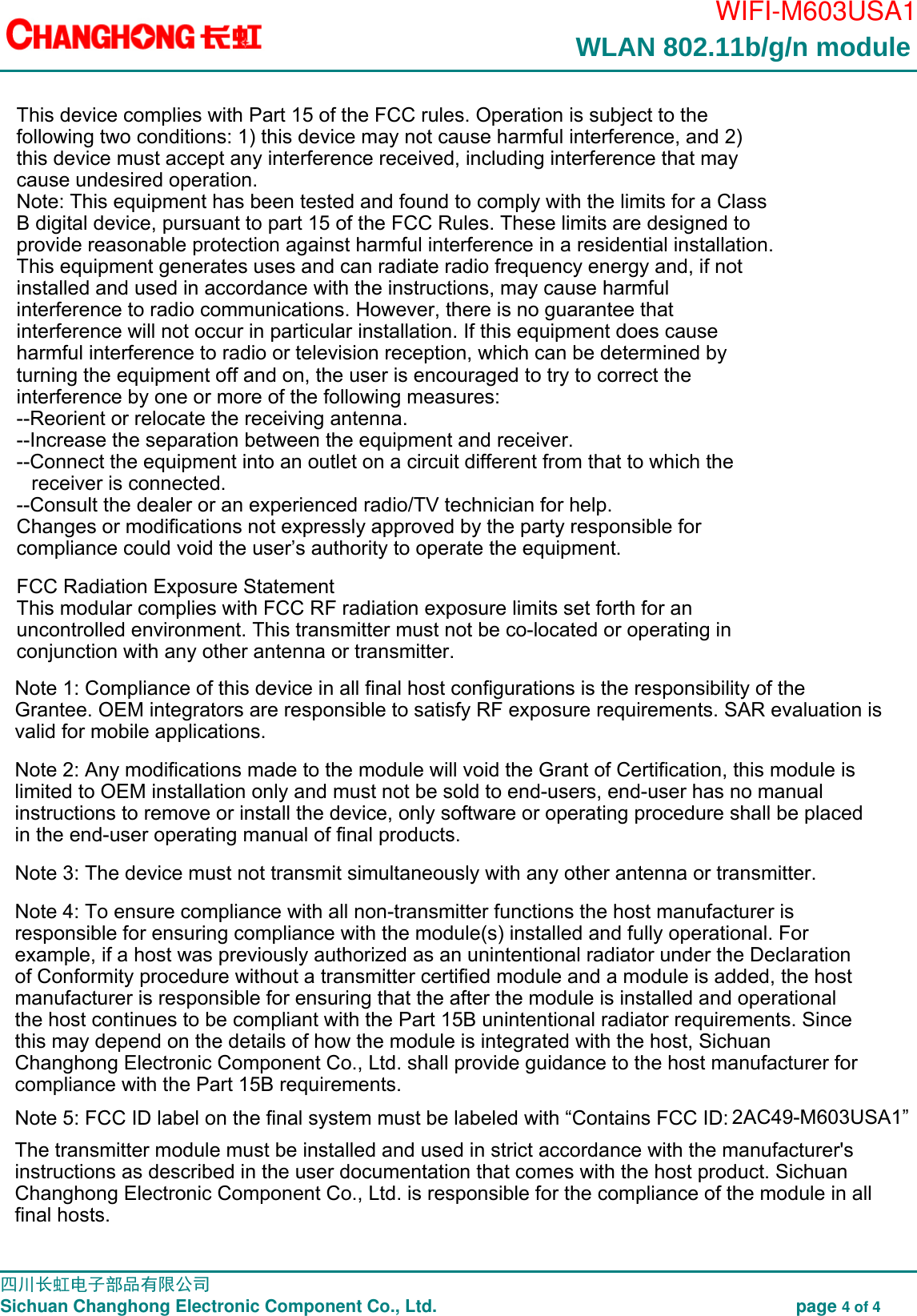                                                                                        WIFI-M603USA1                                                                                                                                                                                                                                                                                                                                                 四川长虹电子部品有限公司                                                                               Sichuan Changhong Electronic Component Co., Ltd.                                                              page 4 of 4  WLAN 802.11b/g/n module  This device complies with Part 15 of the FCC rules. Operation is subject to the following two conditions: 1) this device may not cause harmful interference, and 2) this device must accept any interference received, including interference that may cause undesired operation.Note: This equipment has been tested and found to comply with the limits for a ClassB digital device, pursuant to part 15 of the FCC Rules. These limits are designed toprovide reasonable protection against harmful interference in a residential installation.This equipment generates uses and can radiate radio frequency energy and, if not installed and used in accordance with the instructions, may cause harmful interference to radio communications. However, there is no guarantee that interference will not occur in particular installation. If this equipment does cause harmful interference to radio or television reception, which can be determined by turning the equipment off and on, the user is encouraged to try to correct the interference by one or more of the following measures:--Reorient or relocate the receiving antenna.--Increase the separation between the equipment and receiver.--Connect the equipment into an outlet on a circuit different from that to which the receiver is connected.--Consult the dealer or an experienced radio/TV technician for help.Changes or modifications not expressly approved by the party responsible for compliance could void the user&rsquo;s authority to operate the equipment.FCC Radiation Exposure StatementThis modular complies with FCC RF radiation exposure limits set forth for an uncontrolled environment. This transmitter must not be co-located or operating in conjunction with any other antenna or transmitter.Note 1: Compliance of this device in all final host configurations is the responsibility of the Grantee. OEM integrators are responsible to satisfy RF exposure requirements. SAR evaluation is valid for mobile applications. Note 2: Any modifications made to the module will void the Grant of Certification, this module is limited to OEM installation only and must not be sold to end-users, end-user has no manual instructions to remove or install the device, only software or operating procedure shall be placed in the end-user operating manual of final products. Note 3: The device must not transmit simultaneously with any other antenna or transmitter. Note 4: To ensure compliance with all non-transmitter functions the host manufacturer is responsible for ensuring compliance with the module(s) installed and fully operational. For example, if a host was previously authorized as an unintentional radiator under the Declaration of Conformity procedure without a transmitter certified module and a module is added, the host manufacturer is responsible for ensuring that the after the module is installed and operational the host continues to be compliant with the Part 15B unintentional radiator requirements. Since this may depend on the details of how the module is integrated with the host, Sichuan Changhong Electronic Component Co., Ltd. shall provide guidance to the host manufacturer for compliance with the Part 15B requirements.Note 5: FCC ID label on the final system must be labeled with &ldquo;Contains FCC ID: 2AC49-M603USA1&rdquo; The transmitter module must be installed and used in strict accordance with the manufacturer's instructions as described in the user documentation that comes with the host product. Sichuan Changhong Electronic Component Co., Ltd. is responsible for the compliance of the module in all final hosts.