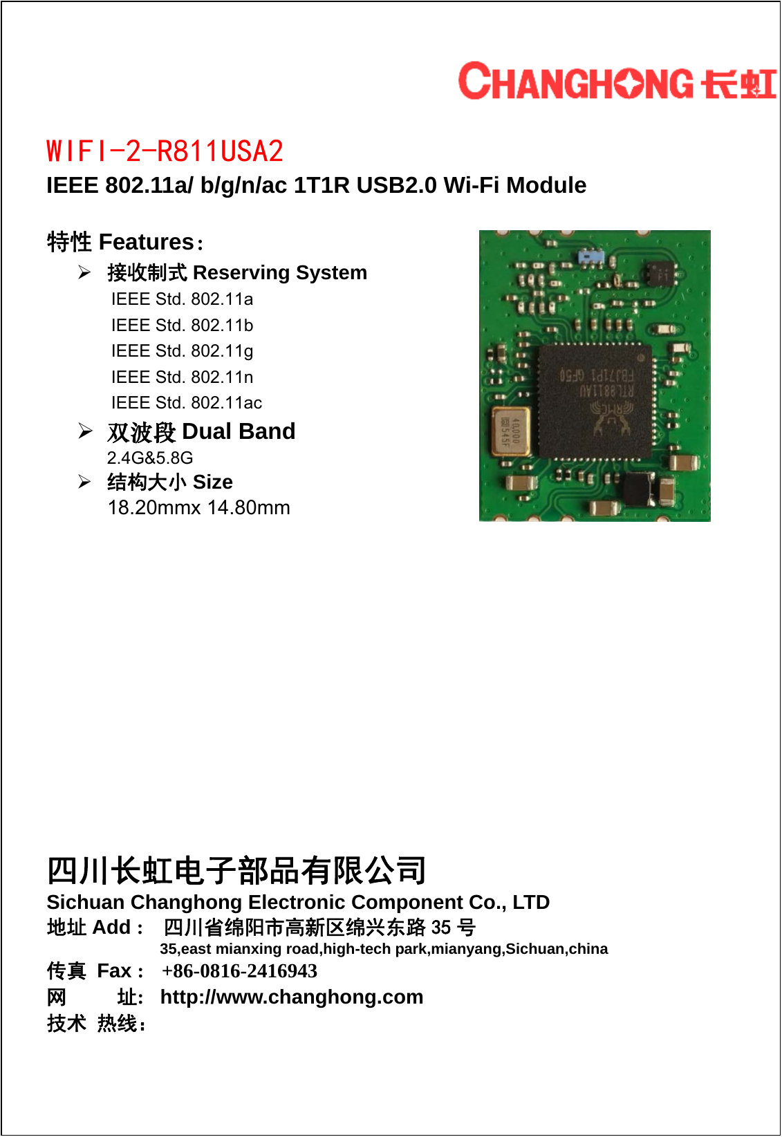         WIFI-2-R811USA2 IEEE 802.11a/ b/g/n/ac 1T1R USB2.0 Wi-Fi Module  特性 Features： &frac34; 接收制式 Reserving System IEEE Std. 802.11a IEEE Std. 802.11b IEEE Std. 802.11g IEEE Std. 802.11n IEEE Std. 802.11ac &frac34; 双波段 Dual Band 2.4G&amp;5.8G &frac34; 结构大小 Size 18.20mmx 14.80mm         四川长虹电子部品有限公司 Sichuan Changhong Electronic Component Co., LTD 地址 Add :  四川省绵阳市高新区绵兴东路 35 号                  35,east mianxing road,high-tech park,mianyang,Sichuan,china 传真 Fax :  +86-0816-2416943 网     址:   http://www.changhong.com  技术 热线： 