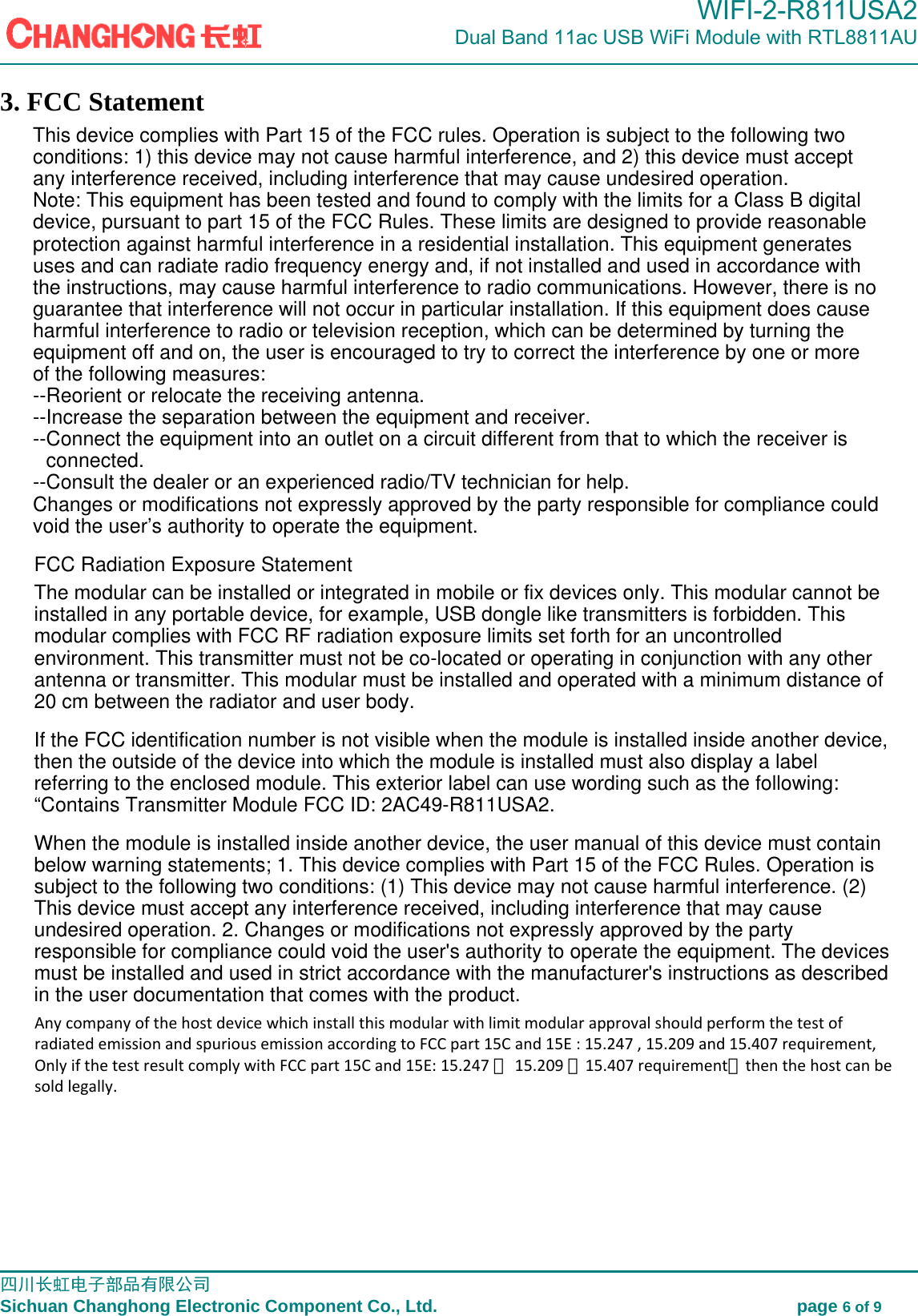                                                                                             WIFI-2-R811USA2                            Dual Band 11ac USB WiFi Module with RTL8811AU                                                                                                                                                                                                                                                         四川长虹电子部品有限公司                                                                              Sichuan Changhong Electronic Component Co., Ltd.                                         page 6 of 9  3. FCC StatementThis device complies with Part 15 of the FCC rules. Operation is subject to the following twoconditions: 1) this device may not cause harmful interference, and 2) this device must acceptany interference received, including interference that may cause undesired operation.Note: This equipment has been tested and found to comply with the limits for a Class B digital device, pursuant to part 15 of the FCC Rules. These limits are designed to provide reasonableprotection against harmful interference in a residential installation. This equipment generatesuses and can radiate radio frequency energy and, if not installed and used in accordance withthe instructions, may cause harmful interference to radio communications. However, there is noguarantee that interference will not occur in particular installation. If this equipment does causeharmful interference to radio or television reception, which can be determined by turning theequipment off and on, the user is encouraged to try to correct the interference by one or moreof the following measures:--Reorient or relocate the receiving antenna.--Increase the separation between the equipment and receiver.--Connect the equipment into an outlet on a circuit different from that to which the receiver isconnected.--Consult the dealer or an experienced radio/TV technician for help.Changes or modifications not expressly approved by the party responsible for compliance couldvoid the user&rsquo;s authority to operate the equipment.FCC Radiation Exposure Statement The modular can be installed or integrated in mobile or fix devices only. This modular cannot beinstalled in any portable device, for example, USB dongle like transmitters is forbidden. Thismodular complies with FCC RF radiation exposure limits set forth for an uncontrolledenvironment. This transmitter must not be co-located or operating in conjunction with any otherantenna or transmitter. This modular must be installed and operated with a minimum distance of20 cm between the radiator and user body.If the FCC identification number is not visible when the module is installed inside another device,then the outside of the device into which the module is installed must also display a labelreferring to the enclosed module. This exterior label can use wording such as the following:&ldquo;Contains Transmitter Module FCC ID: 2AC49-R811USA2.When the module is installed inside another device, the user manual of this device must containbelow warning statements; 1. This device complies with Part 15 of the FCC Rules. Operation issubject to the following two conditions: (1) This device may not cause harmful interference. (2)This device must accept any interference received, including interference that may causeundesired operation. 2. Changes or modifications not expressly approved by the partyresponsible for compliance could void the user's authority to operate the equipment. The devicesmust be installed and used in strict accordance with the manufacturer's instructions as describedin the user documentation that comes with the product.Any company of the host device which install this modular with limit modular approval should perform the test of radiated emission and spurious emission according to FCC part 15C and 15E : 15.247 , 15.209 and 15.407 requirement, Only if the test result comply with FCC part 15C and 15E: 15.247 ， 15.209 ，15.407 requirement，then the host can be sold legally.
