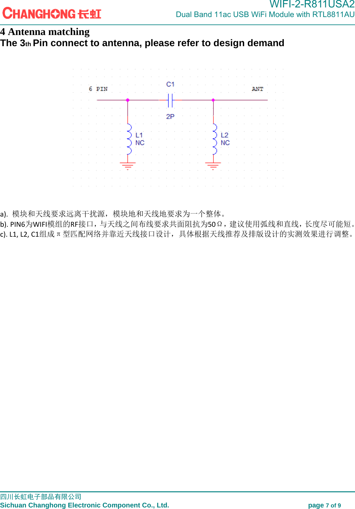                                                                                             WIFI-2-R811USA2                            Dual Band 11ac USB WiFi Module with RTL8811AU                                                                                                                                                                                                                                                         四川长虹电子部品有限公司                                                                              Sichuan Changhong Electronic Component Co., Ltd.                                         page 7 of 9  4 Antenna matching The 3th Pin connect to antenna, please refer to design demand      a).模块和天线要求远离干扰源，模块地和天线地要求为一个整体。b).PIN6为WIFI模组的RF接口，与天线之间布线要求共面阻抗为50&Omega;，建议使用弧线和直线，长度尽可能短。c).L1,L2,C1组成&pi;型匹配网络并靠近天线接口设计，具体根据天线推荐及排版设计的实测效果进行调整。
