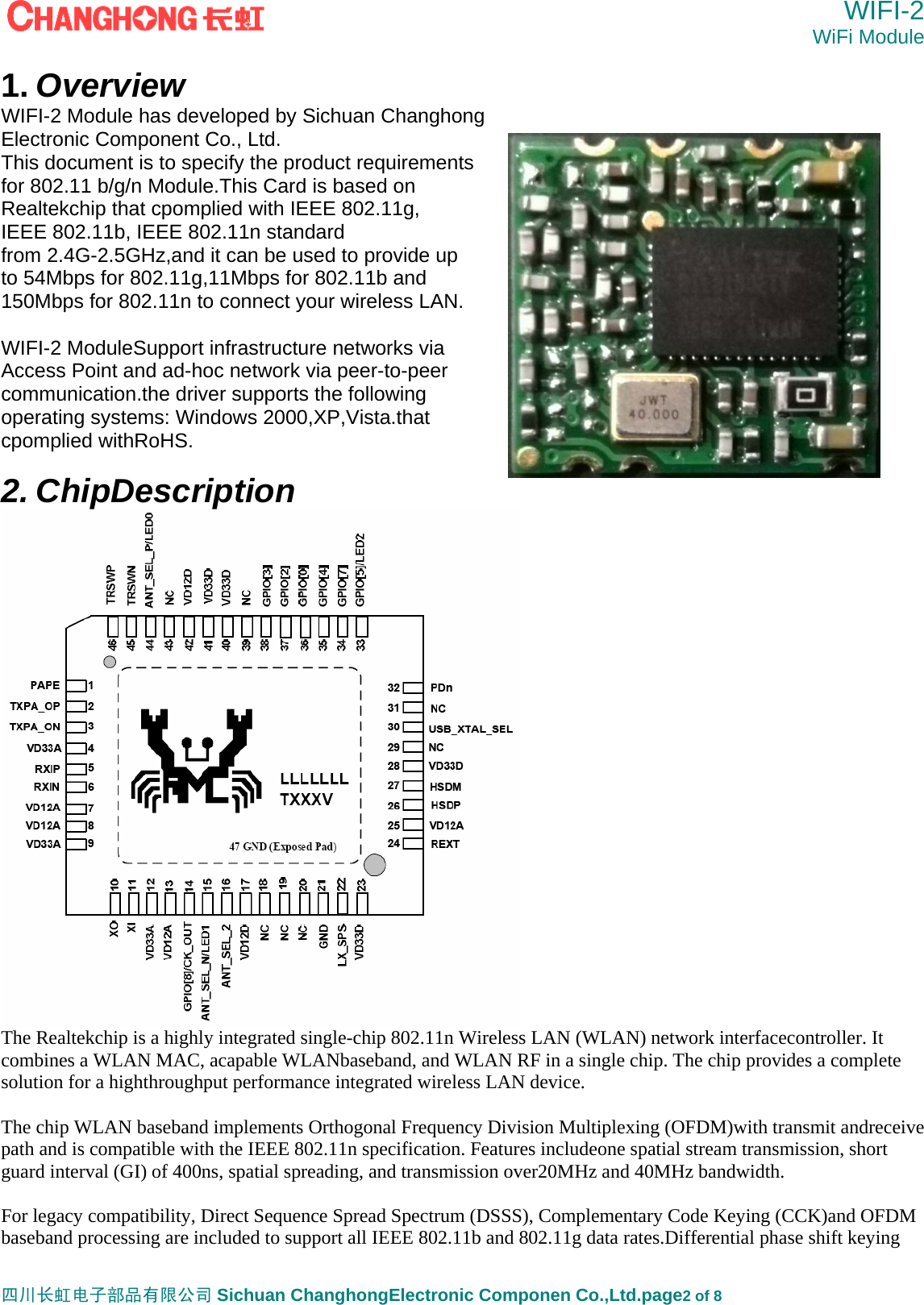  WIFI-2 WiFi Module   四川长虹电子部品有限公司 Sichuan ChanghongElectronic Componen Co.,Ltd.page2 of 8 1. Overview WIFI-2 Module has developed by Sichuan Changhong Electronic Component Co., Ltd. This document is to specify the product requirements   for 802.11 b/g/n Module.This Card is based on Realtekchip that cpomplied with IEEE 802.11g,   IEEE 802.11b, IEEE 802.11n standard from 2.4G-2.5GHz,and it can be used to provide up to 54Mbps for 802.11g,11Mbps for 802.11b and 150Mbps for 802.11n to connect your wireless LAN.  WIFI-2 ModuleSupport infrastructure networks via   Access Point and ad-hoc network via peer-to-peer   communication.the driver supports the following   operating systems: Windows 2000,XP,Vista.that cpomplied withRoHS.  2. ChipDescription  The Realtekchip is a highly integrated single-chip 802.11n Wireless LAN (WLAN) network interfacecontroller. It combines a WLAN MAC, acapable WLANbaseband, and WLAN RF in a single chip. The chip provides a complete solution for a highthroughput performance integrated wireless LAN device.  The chip WLAN baseband implements Orthogonal Frequency Division Multiplexing (OFDM)with transmit andreceive path and is compatible with the IEEE 802.11n specification. Features includeone spatial stream transmission, short guard interval (GI) of 400ns, spatial spreading, and transmission over20MHz and 40MHz bandwidth.  For legacy compatibility, Direct Sequence Spread Spectrum (DSSS), Complementary Code Keying (CCK)and OFDM baseband processing are included to support all IEEE 802.11b and 802.11g data rates.Differential phase shift keying 