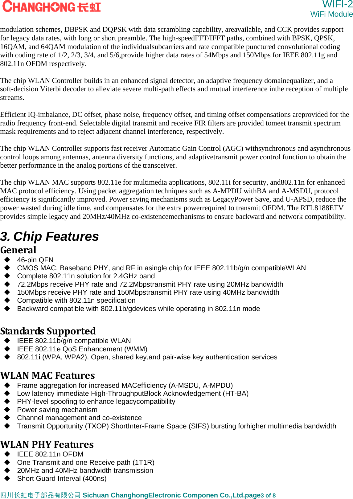 WIFI-2 WiFi Module   四川长虹电子部品有限公司 Sichuan ChanghongElectronic Componen Co.,Ltd.page3 of 8 modulation schemes, DBPSK and DQPSK with data scrambling capability, areavailable, and CCK provides support for legacy data rates, with long or short preamble. The high-speedFFT/IFFT paths, combined with BPSK, QPSK, 16QAM, and 64QAM modulation of the individualsubcarriers and rate compatible punctured convolutional coding with coding rate of 1/2, 2/3, 3/4, and 5/6,provide higher data rates of 54Mbps and 150Mbps for IEEE 802.11g and 802.11n OFDM respectively.  The chip WLAN Controller builds in an enhanced signal detector, an adaptive frequency domainequalizer, and a soft-decision Viterbi decoder to alleviate severe multi-path effects and mutual interference inthe reception of multiple streams.  Efficient IQ-imbalance, DC offset, phase noise, frequency offset, and timing offset compensations areprovided for the radio frequency front-end. Selectable digital transmit and receive FIR filters are provided tomeet transmit spectrum mask requirements and to reject adjacent channel interference, respectively.  The chip WLAN Controller supports fast receiver Automatic Gain Control (AGC) withsynchronous and asynchronous control loops among antennas, antenna diversity functions, and adaptivetransmit power control function to obtain the better performance in the analog portions of the transceiver.  The chip WLAN MAC supports 802.11e for multimedia applications, 802.11i for security, and802.11n for enhanced MAC protocol efficiency. Using packet aggregation techniques such as A-MPDU withBA and A-MSDU, protocol efficiency is significantly improved. Power saving mechanisms such as LegacyPower Save, and U-APSD, reduce the power wasted during idle time, and compensates for the extra powerrequired to transmit OFDM. The RTL8188ETV provides simple legacy and 20MHz/40MHz co-existencemechanisms to ensure backward and network compatibility.  3. Chip Features General 46-pin QFN   CMOS MAC, Baseband PHY, and RF in asingle chip for IEEE 802.11b/g/n compatibleWLAN   Complete 802.11n solution for 2.4GHz band   72.2Mbps receive PHY rate and 72.2Mbpstransmit PHY rate using 20MHz bandwidth   150Mbps receive PHY rate and 150Mbpstransmit PHY rate using 40MHz bandwidth   Compatible with 802.11n specification   Backward compatible with 802.11b/gdevices while operating in 802.11n mode StandardsSupported  IEEE 802.11b/g/n compatible WLAN   IEEE 802.11e QoS Enhancement (WMM)   802.11i (WPA, WPA2). Open, shared key,and pair-wise key authentication services  WLANMACFeatures  Frame aggregation for increased MACefficiency (A-MSDU, A-MPDU)   Low latency immediate High-ThroughputBlock Acknowledgement (HT-BA)   PHY-level spoofing to enhance legacycompatibility   Power saving mechanism   Channel management and co-existence   Transmit Opportunity (TXOP) ShortInter-Frame Space (SIFS) bursting forhigher multimedia bandwidth  WLANPHYFeatures  IEEE 802.11n OFDM   One Transmit and one Receive path (1T1R)   20MHz and 40MHz bandwidth transmission   Short Guard Interval (400ns) 