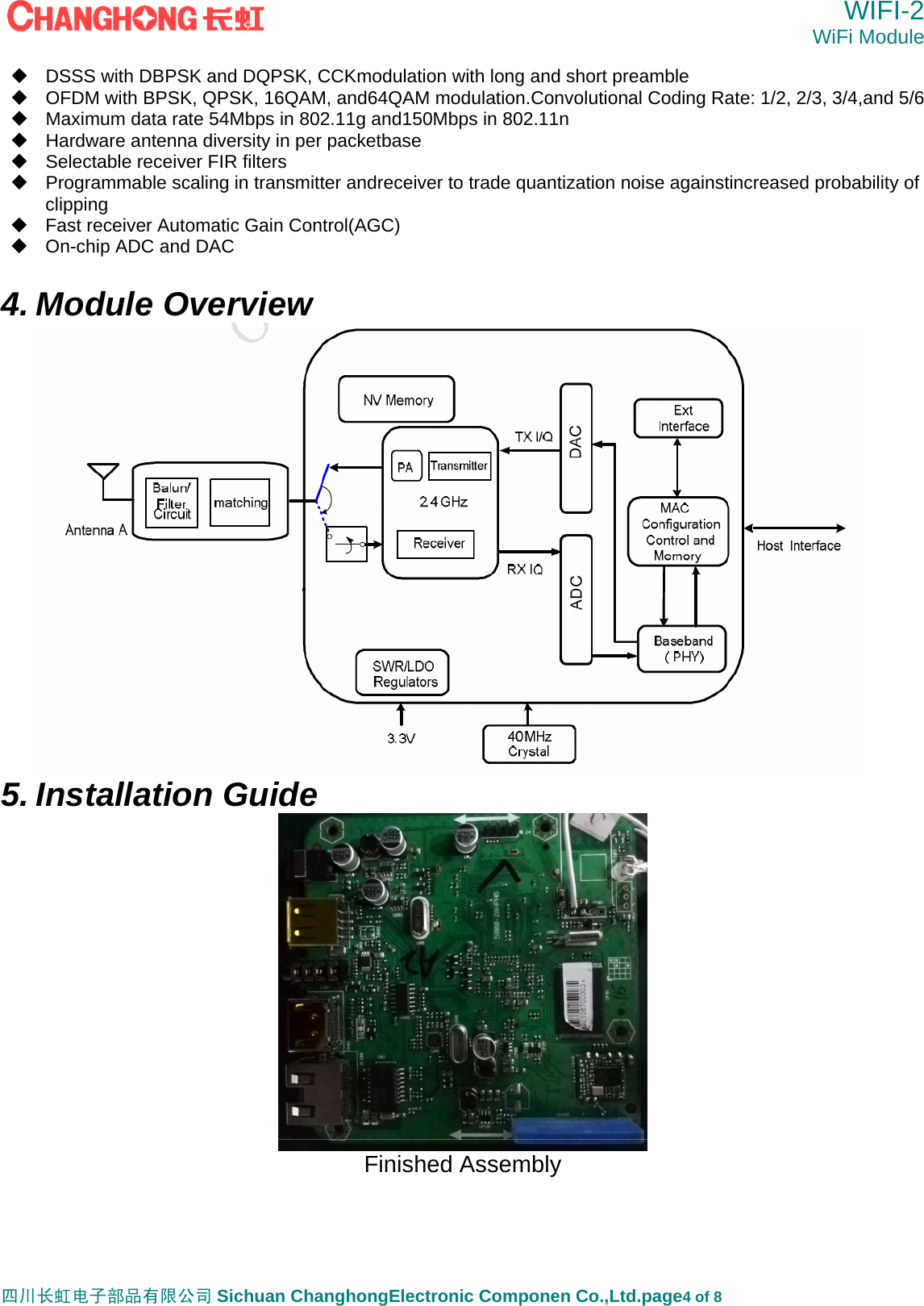  WIFI-2 WiFi Module   四川长虹电子部品有限公司 Sichuan ChanghongElectronic Componen Co.,Ltd.page4 of 8   DSSS with DBPSK and DQPSK, CCKmodulation with long and short preamble   OFDM with BPSK, QPSK, 16QAM, and64QAM modulation.Convolutional Coding Rate: 1/2, 2/3, 3/4,and 5/6   Maximum data rate 54Mbps in 802.11g and150Mbps in 802.11n   Hardware antenna diversity in per packetbase   Selectable receiver FIR filters   Programmable scaling in transmitter andreceiver to trade quantization noise againstincreased probability of clipping   Fast receiver Automatic Gain Control(AGC)   On-chip ADC and DAC  4. Module Overview  5. Installation Guide  Finished Assembly    