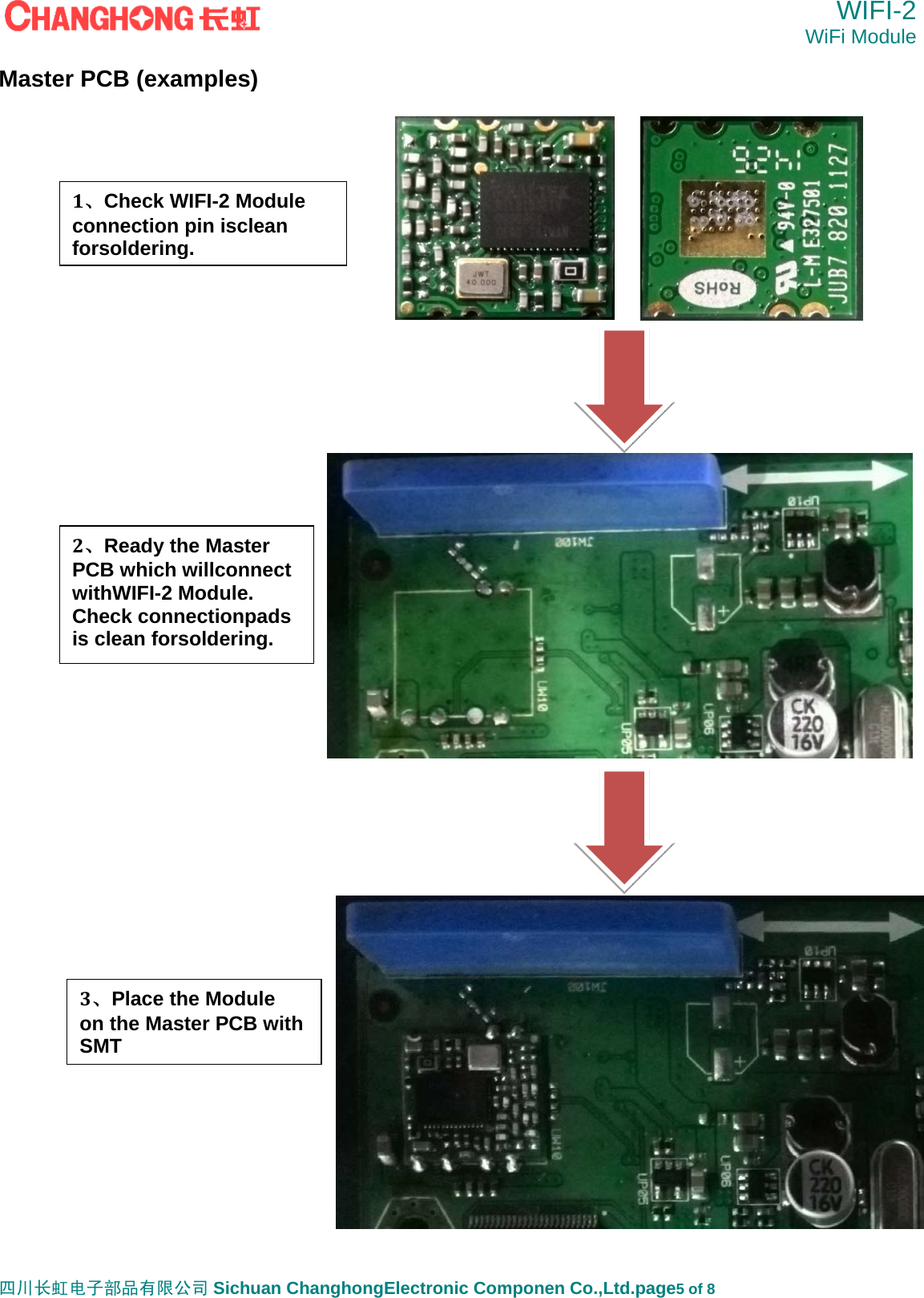  WIFI-2 WiFi Module   四川长虹电子部品有限公司 Sichuan ChanghongElectronic Componen Co.,Ltd.page5 of 8 Master PCB (examples)                               1、Check WIFI-2 Module connection pin isclean forsoldering. 2、Ready the Master PCB which willconnect withWIFI-2 Module. Check connectionpads is clean forsoldering. 3、Place the Module on the Master PCB with   SMT 