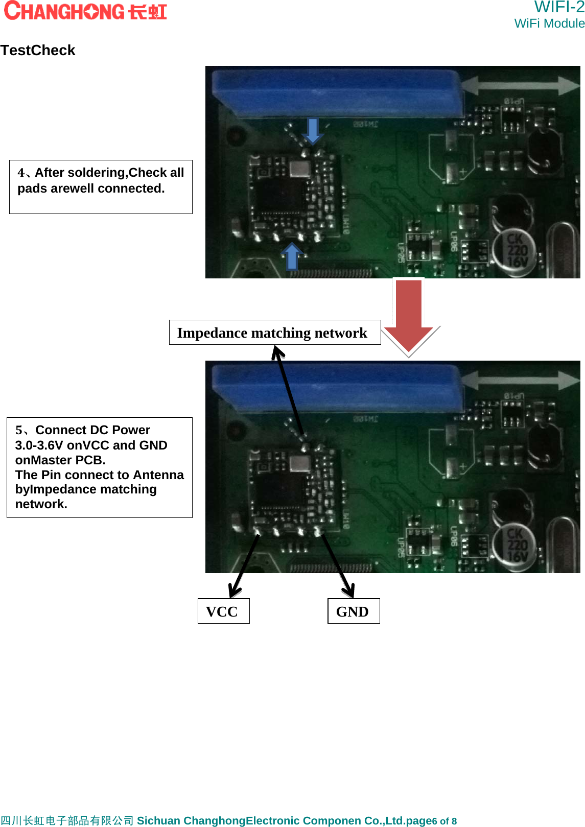  WIFI-2 WiFi Module   四川长虹电子部品有限公司 Sichuan ChanghongElectronic Componen Co.,Ltd.page6 of 8 TestCheck                               4、After soldering,Check all pads arewell connected.  VCC GND5、Connect DC Power 3.0-3.6V onVCC and GND onMaster PCB. The Pin connect to Antenna byImpedance matching network. Impedance matching network