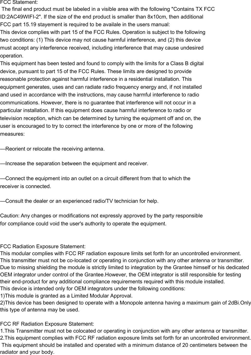 FCC Statement: The final end product must be labeled in a visible area with the following "Contains TX FCC ID:2AC49WIFI-2". If the size of the end product is smaller than 8x10cm, then additionalFCC part 15.19 stayement is required to be availale in the users manual:  This device complies with part 15 of the FCC Rules. Operation is subject to the following two conditions: (1) This device may not cause harmful interference, and (2) this device must accept any interference received, including interference that may cause undesired operation. This equipment has been tested and found to comply with the limits for a Class B digital device, pursuant to part 15 of the FCC Rules. These limits are designed to provide reasonable protection against harmful interference in a residential installation. This equipment generates, uses and can radiate radio frequency energy and, if not installed and used in accordance with the instructions, may cause harmful interference to radio communications. However, there is no guarantee that interference will not occur in a particular installation. If this equipment does cause harmful interference to radio or television reception, which can be determined by turning the equipment off and on, the user is encouraged to try to correct the interference by one or more of the following measures: &mdash;Reorient or relocate the receiving antenna. &mdash;Increase the separation between the equipment and receiver. &mdash;Connect the equipment into an outlet on a circuit different from that to which the receiver is connected. &mdash;Consult the dealer or an experienced radio/TV technician for help. Caution: Any changes or modifications not expressly approved by the party responsible for compliance could void the user's authority to operate the equipment.  FCC Radiation Exposure Statement:This modular complies with FCC RF radiation exposure limits set forth for an uncontrolled environment. This transmitter must not be co-located or operating in conjunction with any other antenna or transmitter.Due to missing shielding the module is strictly limited to integration by the Grantee himself or his dedicated  OEM integrator under control of the Grantee.However, the OEM integrator is still responsible for testing  their end-product for any additional compliance requirements required with this module installed.This device is intended only for OEM integrators under the following conditions:1)This module is granted as a Limited Modular Approval.2)This device has been designed to operate with a Monopole antenna having a maximum gain of 2dBi.Only  this type of antenna may be used.  FCC RF Radiation Exposure Statement: 1.This Transmitter must not be colocated or operating in conjunction with any other antenna or transmitter. 2.This equipment complies with FCC RF radiation exposure limits set forth for an uncontrolled environment. This equipment should be installed and operated with a minimum distance of 20 centimeters between theradiator and your body.      