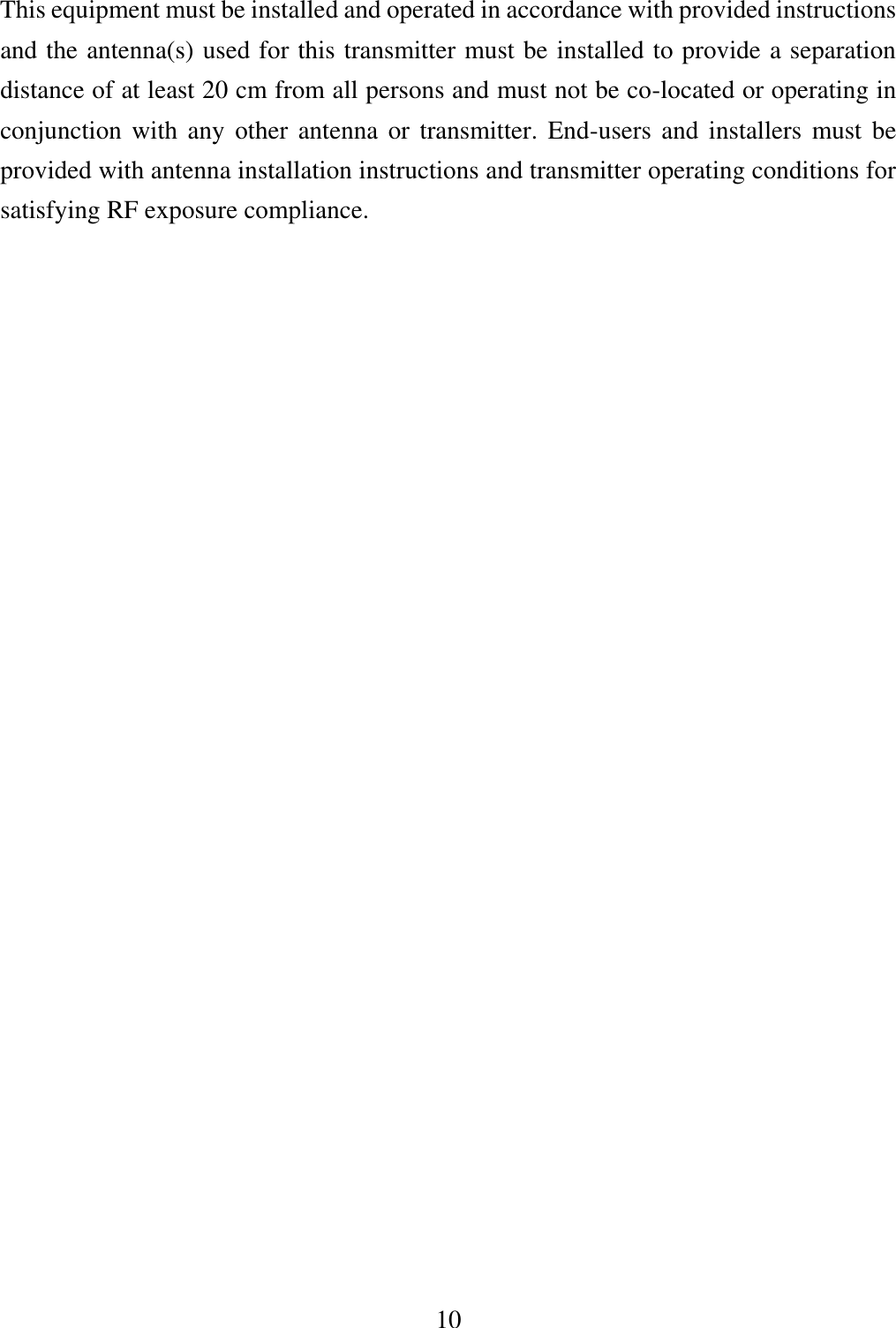 10  This equipment must be installed and operated in accordance with provided instructions and the antenna(s) used for this transmitter must be installed to provide a separation distance of at least 20 cm from all persons and must not be co-located or operating in conjunction with any other antenna or transmitter. End-users  and  installers  must be provided with antenna installation instructions and transmitter operating conditions for satisfying RF exposure compliance.                    