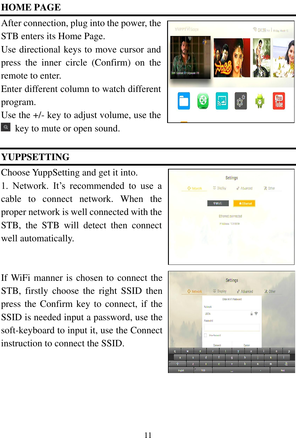 11  HOME PAGE After connection, plug into the power, the STB enters its Home Page.   Use directional keys to move cursor and press  the  inner  circle  (Confirm)  on  the remote to enter.   Enter different column to watch different program.   Use the +/- key to adjust volume, use the   key to mute or open sound.    YUPPSETTING   Choose YuppSetting and get it into.   1.  Network.  It&rsquo;s  recommended  to  use  a cable  to  connect  network.  When  the proper network is well connected with the STB,  the  STB  will  detect  then  connect well automatically.   If WiFi manner is chosen to connect the STB,  firstly  choose  the  right  SSID  then press the Confirm key to connect, if the SSID is needed input a password, use the soft-keyboard to input it, use the Connect instruction to connect the SSID.     