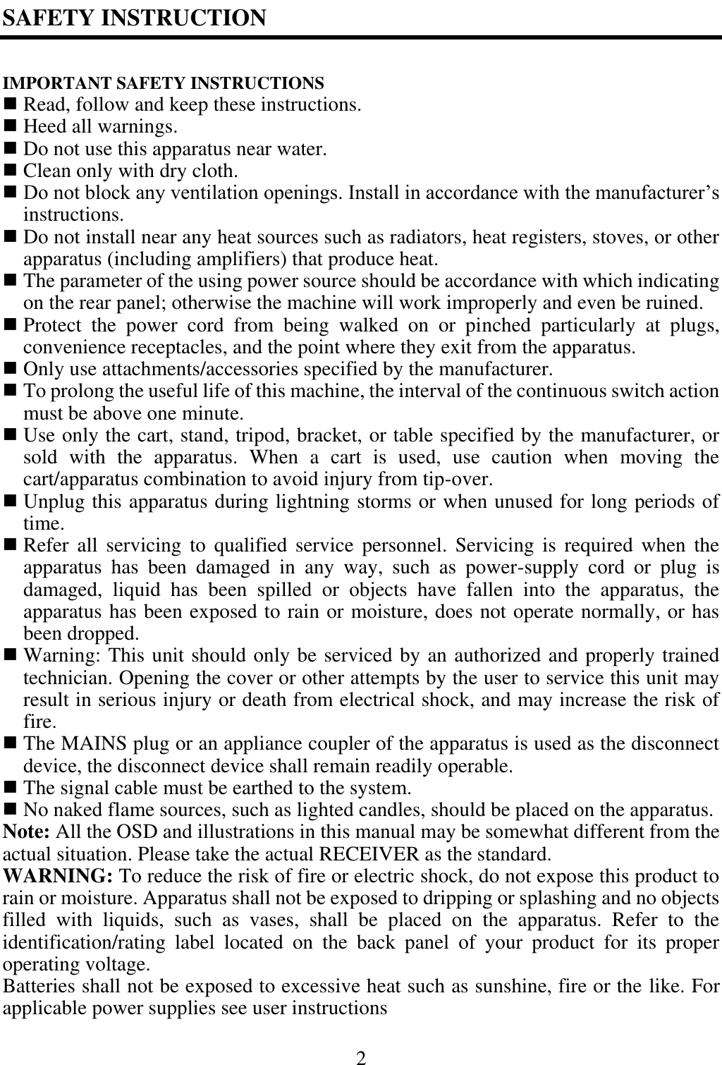 2  SAFETY INSTRUCTION  IMPORTANT SAFETY INSTRUCTIONS  Read, follow and keep these instructions.  Heed all warnings.  Do not use this apparatus near water.  Clean only with dry cloth.  Do not block any ventilation openings. Install in accordance with the manufacturer&rsquo;s instructions.  Do not install near any heat sources such as radiators, heat registers, stoves, or other apparatus (including amplifiers) that produce heat.  The parameter of the using power source should be accordance with which indicating on the rear panel; otherwise the machine will work improperly and even be ruined.  Protect  the  power  cord  from  being  walked  on  or  pinched  particularly  at  plugs, convenience receptacles, and the point where they exit from the apparatus.  Only use attachments/accessories specified by the manufacturer.  To prolong the useful life of this machine, the interval of the continuous switch action must be above one minute.  Use only the cart, stand, tripod, bracket, or table specified by the manufacturer, or sold  with  the  apparatus.  When  a  cart  is  used,  use  caution  when  moving  the cart/apparatus combination to avoid injury from tip-over.  Unplug this apparatus during lightning storms or when unused for long periods of time.  Refer all  servicing  to  qualified  service  personnel.  Servicing  is  required  when  the apparatus  has  been  damaged  in  any  way,  such  as  power-supply  cord  or  plug  is damaged,  liquid  has  been  spilled  or  objects  have  fallen  into  the  apparatus,  the apparatus has been exposed to rain or moisture, does not operate normally, or has been dropped.  Warning: This unit should only be serviced by an authorized and properly trained technician. Opening the cover or other attempts by the user to service this unit may result in serious injury or death from electrical shock, and may increase the risk of fire.  The MAINS plug or an appliance coupler of the apparatus is used as the disconnect device, the disconnect device shall remain readily operable.  The signal cable must be earthed to the system.  No naked flame sources, such as lighted candles, should be placed on the apparatus. Note: All the OSD and illustrations in this manual may be somewhat different from the actual situation. Please take the actual RECEIVER as the standard. WARNING: To reduce the risk of fire or electric shock, do not expose this product to rain or moisture. Apparatus shall not be exposed to dripping or splashing and no objects filled  with  liquids,  such  as  vases,  shall  be  placed  on  the  apparatus.  Refer  to  the identification/rating  label  located  on  the  back  panel  of  your  product  for  its  proper operating voltage. Batteries shall not be exposed to excessive heat such as sunshine, fire or the like. For applicable power supplies see user instructions 