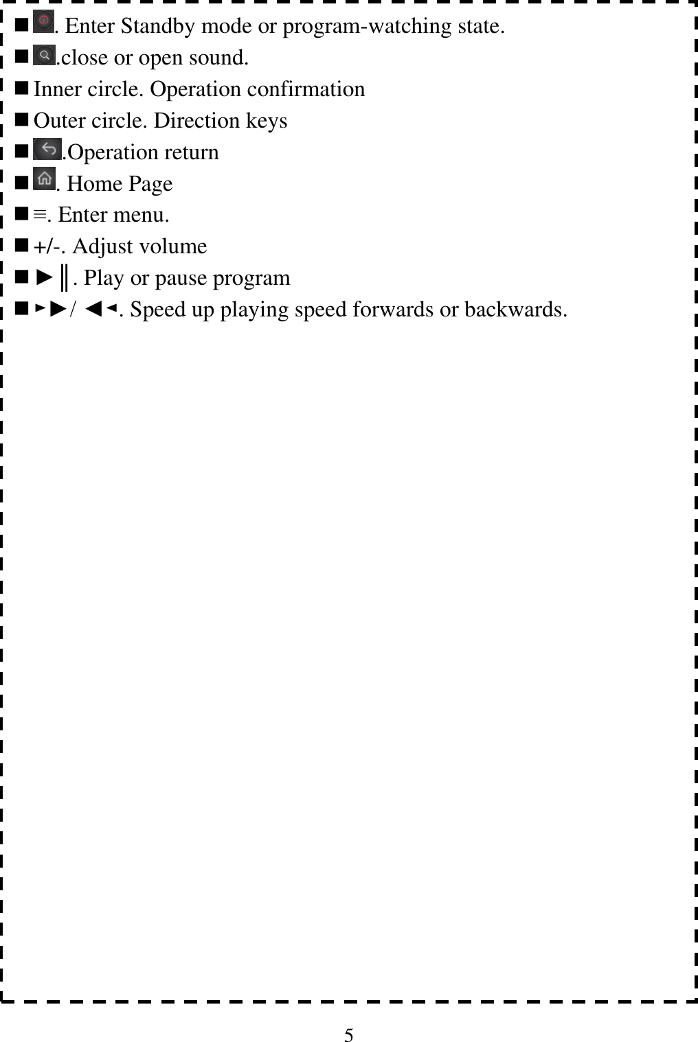 5                                   . Enter Standby mode or program-watching state.  .close or open sound.  Inner circle. Operation confirmation  Outer circle. Direction keys    .Operation return  . Home Page  &equiv;. Enter menu.    +/-. Adjust volume  ►║. Play or pause program  ►►/ ◄◄. Speed up playing speed forwards or backwards.      