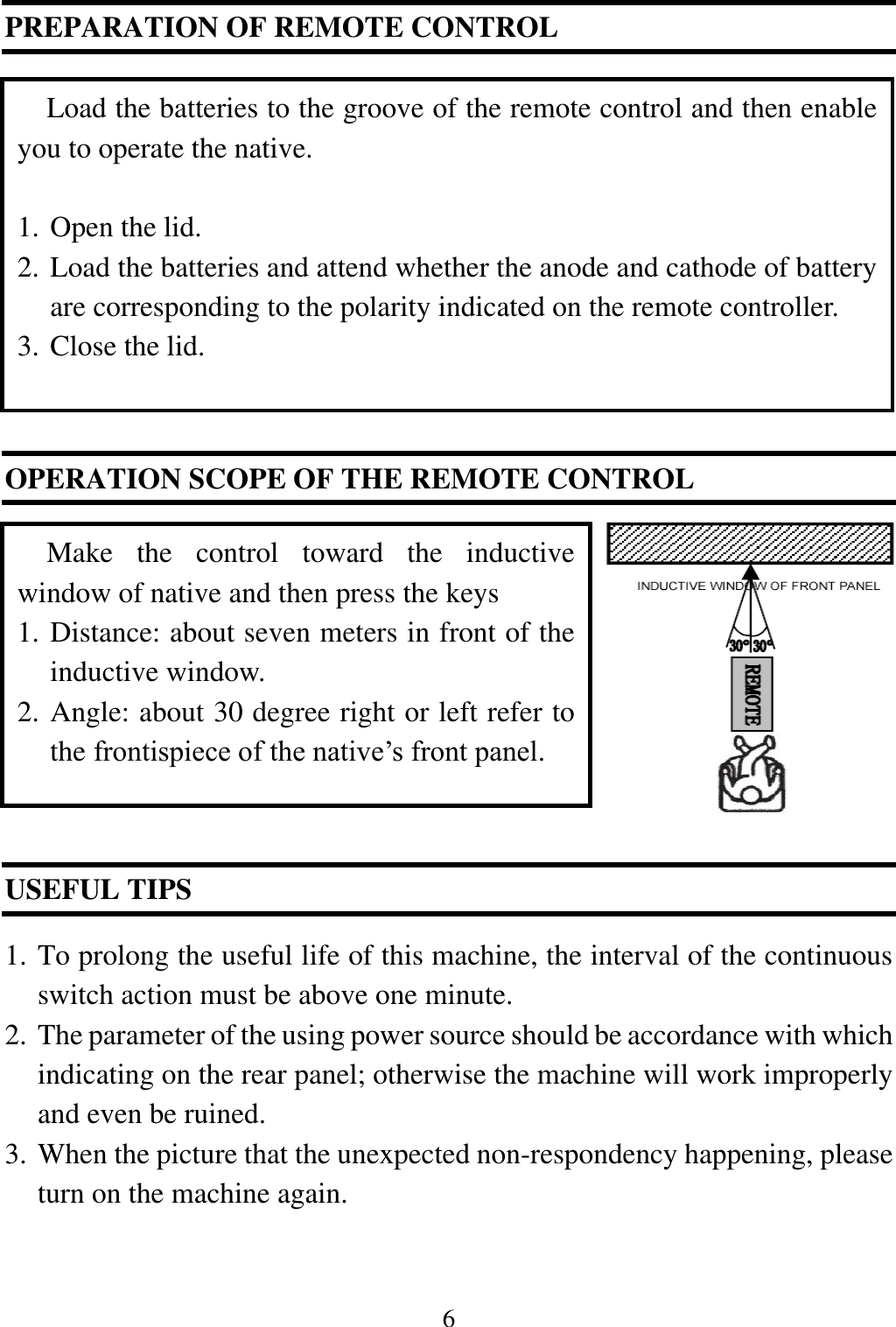 6  PREPARATION OF REMOTE CONTROL           OPERATION SCOPE OF THE REMOTE CONTROL              USEFUL TIPS    1. To prolong the useful life of this machine, the interval of the continuous switch action must be above one minute. 2. The parameter of the using power source should be accordance with which indicating on the rear panel; otherwise the machine will work improperly and even be ruined. 3. When the picture that the unexpected non-respondency happening, please turn on the machine again.  Load the batteries to the groove of the remote control and then enable you to operate the native.  1. Open the lid.   2. Load the batteries and attend whether the anode and cathode of battery are corresponding to the polarity indicated on the remote controller. 3. Close the lid. Make  the  control  toward  the  inductive window of native and then press the keys 1. Distance: about seven meters in front of the inductive window. 2. Angle: about 30 degree right or left refer to the frontispiece of the native&rsquo;s front panel. 
