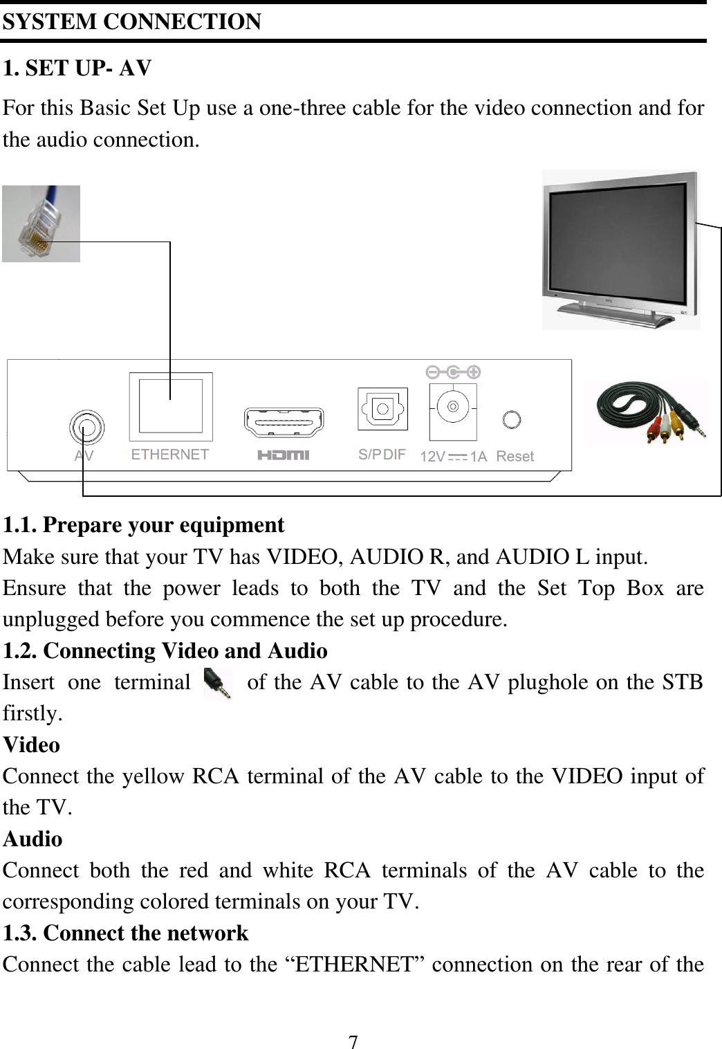 7  SYSTEM CONNECTION 1. SET UP- AV For this Basic Set Up use a one-three cable for the video connection and for the audio connection.               1.1. Prepare your equipment Make sure that your TV has VIDEO, AUDIO R, and AUDIO L input. Ensure  that  the  power  leads  to  both  the  TV  and  the  Set  Top  Box  are unplugged before you commence the set up procedure. 1.2. Connecting Video and Audio Insert  one  terminal  of the AV cable to the AV plughole on the STB firstly.   Video Connect the yellow RCA terminal of the AV cable to the VIDEO input of the TV. Audio Connect  both  the  red  and  white  RCA  terminals  of  the  AV  cable  to  the corresponding colored terminals on your TV. 1.3. Connect the network Connect the cable lead to the &ldquo;ETHERNET&rdquo; connection on the rear of the 