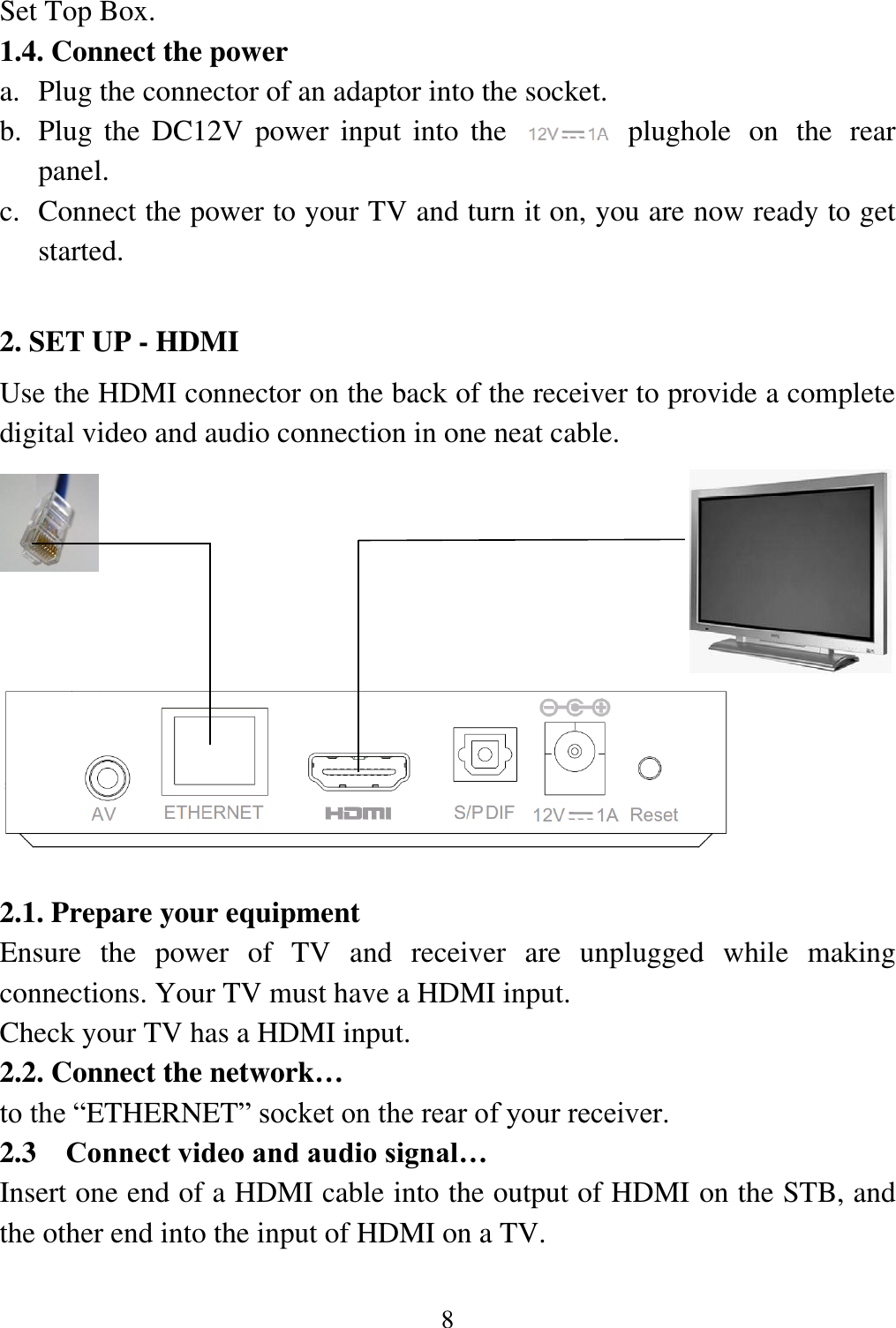 8  Set Top Box. 1.4. Connect the power a. Plug the connector of an adaptor into the socket. b. Plug the DC12V power  input  into  the        plughole  on  the  rear panel. c. Connect the power to your TV and turn it on, you are now ready to get started.  2. SET UP - HDMI     Use the HDMI connector on the back of the receiver to provide a complete digital video and audio connection in one neat cable.             2.1. Prepare your equipment   Ensure  the  power  of  TV  and  receiver  are  unplugged  while  making connections. Your TV must have a HDMI input.  Check your TV has a HDMI input.  2.2. Connect the network&hellip;   to the &ldquo;ETHERNET&rdquo; socket on the rear of your receiver.  2.3 Connect video and audio signal&hellip; Insert one end of a HDMI cable into the output of HDMI on the STB, and the other end into the input of HDMI on a TV. 