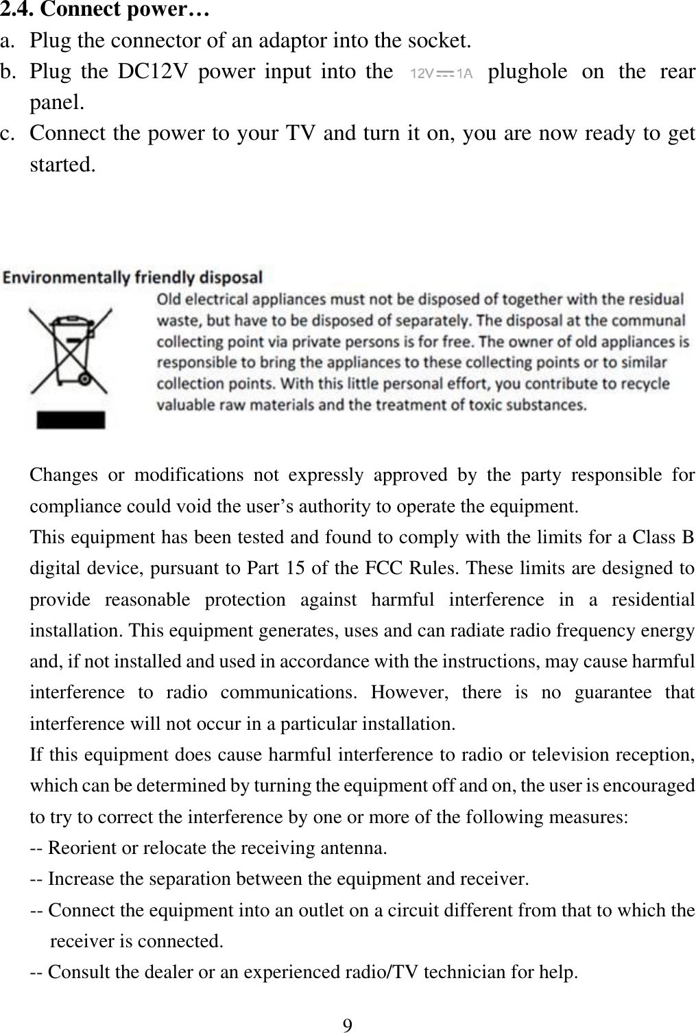 9  2.4. Connect power&hellip; a. Plug the connector of an adaptor into the socket. b. Plug the DC12V power  input  into  the        plughole  on  the  rear panel. c. Connect the power to your TV and turn it on, you are now ready to get started.          Changes  or  modifications  not  expressly  approved  by  the  party  responsible  for compliance could void the user&rsquo;s authority to operate the equipment. This equipment has been tested and found to comply with the limits for a Class B digital device, pursuant to Part 15 of the FCC Rules. These limits are designed to provide  reasonable  protection  against  harmful  interference  in  a  residential installation. This equipment generates, uses and can radiate radio frequency energy and, if not installed and used in accordance with the instructions, may cause harmful interference  to  radio  communications.  However,  there  is  no  guarantee  that interference will not occur in a particular installation. If this equipment does cause harmful interference to radio or television reception, which can be determined by turning the equipment off and on, the user is encouraged to try to correct the interference by one or more of the following measures: -- Reorient or relocate the receiving antenna. -- Increase the separation between the equipment and receiver. -- Connect the equipment into an outlet on a circuit different from that to which the receiver is connected. -- Consult the dealer or an experienced radio/TV technician for help. 