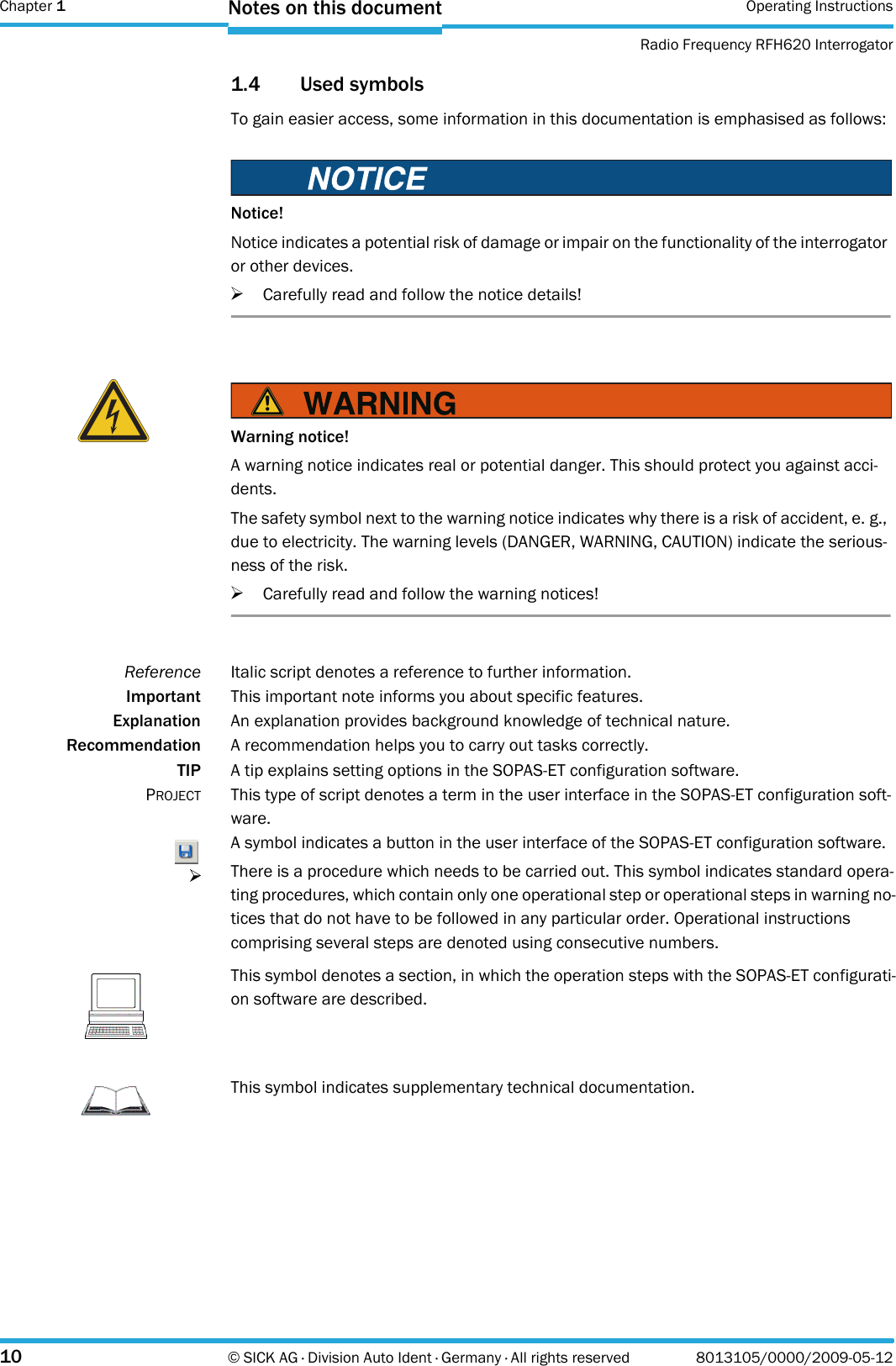 Chapter 1 Operating InstructionsRadio Frequency RFH620 Interrogator10 © SICK AG · Division Auto Ident · Germany · All rights reserved 8013105/0000/2009-05-12Notes on this document1.4 Used symbolsTo gain easier access, some information in this documentation is emphasised as follows:Notice!Notice indicates a potential risk of damage or impair on the functionality of the interrogator or other devices.&gt;Carefully read and follow the notice details!Warning notice!A warning notice indicates real or potential danger. This should protect you against acci-dents.The safety symbol next to the warning notice indicates why there is a risk of accident, e. g., due to electricity. The warning levels (DANGER, WARNING, CAUTION) indicate the serious-ness of the risk.&gt;Carefully read and follow the warning notices!Reference Italic script denotes a reference to further information.Important This important note informs you about specific features.Explanation An explanation provides background knowledge of technical nature.Recommendation A recommendation helps you to carry out tasks correctly.TIP A tip explains setting options in the SOPAS-ET configuration software.PROJECT This type of script denotes a term in the user interface in the SOPAS-ET configuration soft-ware.A symbol indicates a button in the user interface of the SOPAS-ET configuration software.There is a procedure which needs to be carried out. This symbol indicates standard opera-ting procedures, which contain only one operational step or operational steps in warning no-tices that do not have to be followed in any particular order. Operational instructions comprising several steps are denoted using consecutive numbers.NoteThis symbol denotes a section, in which the operation steps with the SOPAS-ET configurati-on software are described.ImportantThis symbol indicates supplementary technical documentation.