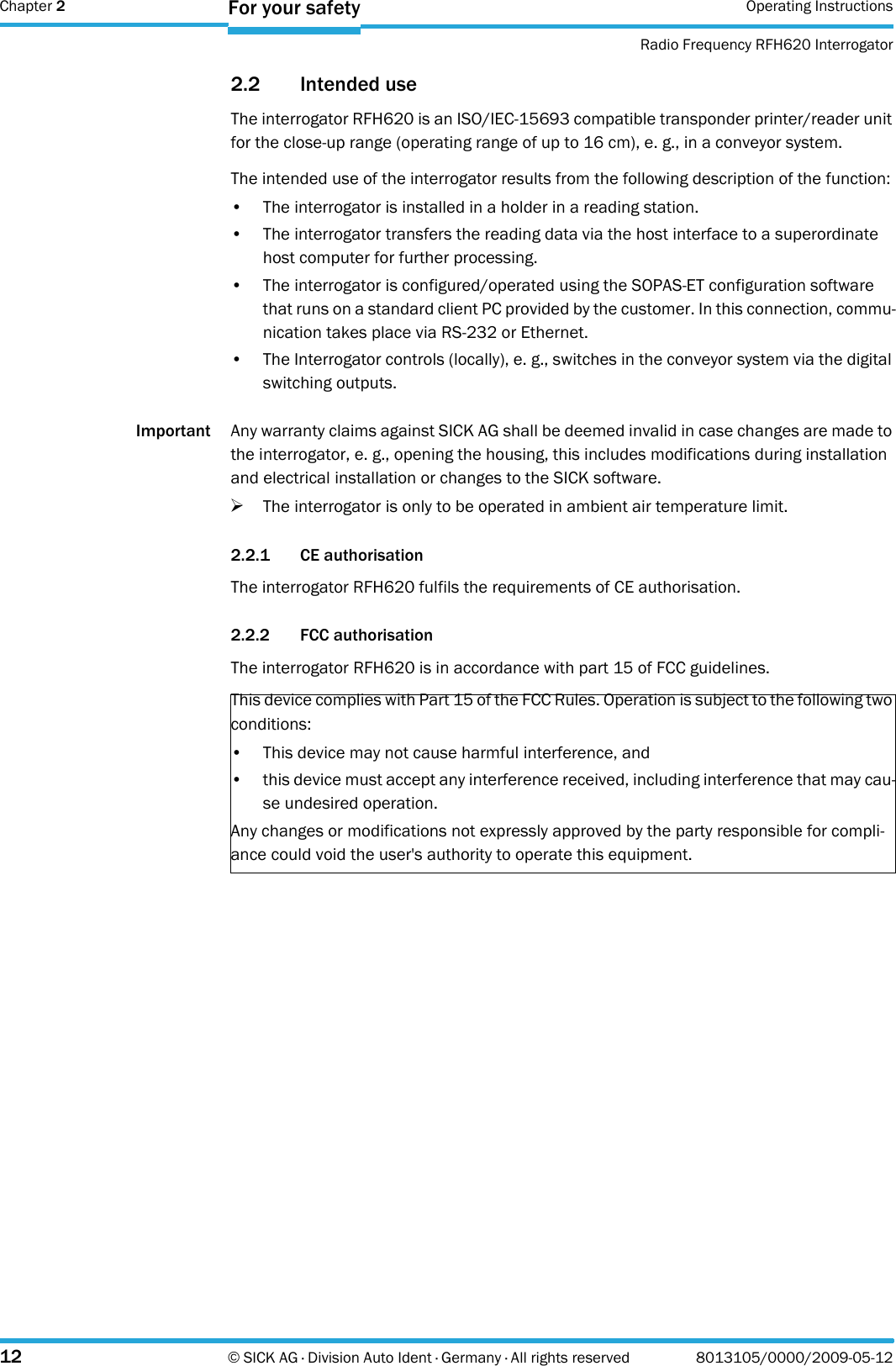 Chapter 2 Operating InstructionsRadio Frequency RFH620 Interrogator12 © SICK AG · Division Auto Ident · Germany · All rights reserved 8013105/0000/2009-05-12For your safety2.2 Intended useThe interrogator RFH620 is an ISO/IEC-15693 compatible transponder printer/reader unit for the close-up range (operating range of up to 16 cm), e. g., in a conveyor system.The intended use of the interrogator results from the following description of the function:• The interrogator is installed in a holder in a reading station.• The interrogator transfers the reading data via the host interface to a superordinate host computer for further processing.• The interrogator is configured/operated using the SOPAS-ET configuration software that runs on a standard client PC provided by the customer. In this connection, commu-nication takes place via RS-232 or Ethernet.• The Interrogator controls (locally), e. g., switches in the conveyor system via the digital switching outputs.Important Any warranty claims against SICK AG shall be deemed invalid in case changes are made to the interrogator, e. g., opening the housing, this includes modifications during installation and electrical installation or changes to the SICK software.&gt;The interrogator is only to be operated in ambient air temperature limit.2.2.1 CE authorisationThe interrogator RFH620 fulfils the requirements of CE authorisation.2.2.2 FCC authorisationThe interrogator RFH620 is in accordance with part 15 of FCC guidelines.This device complies with Part 15 of the FCC Rules. Operation is subject to the following two conditions:• This device may not cause harmful interference, and• this device must accept any interference received, including interference that may cau-se undesired operation.Any changes or modifications not expressly approved by the party responsible for compli-ance could void the user&apos;s authority to operate this equipment.