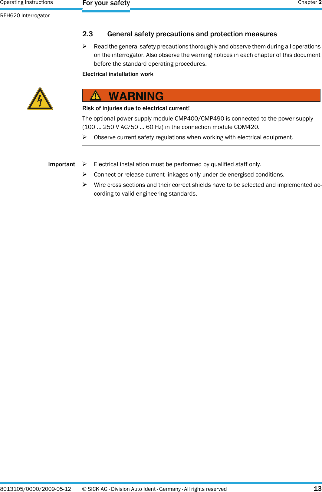 Operating Instructions  Chapter 2RFH620 InterrogatorFor your safety8013105/0000/2009-05-12 © SICK AG · Division Auto Ident · Germany · All rights reserved 132.3 General safety precautions and protection measures&gt;Read the general safety precautions thoroughly and observe them during all operations on the interrogator. Also observe the warning notices in each chapter of this document before the standard operating procedures.Electrical installation workImportant &gt;Electrical installation must be performed by qualified staff only.&gt;Connect or release current linkages only under de-energised conditions.&gt;Wire cross sections and their correct shields have to be selected and implemented ac-cording to valid engineering standards.Risk of injuries due to electrical current!The optional power supply module CMP400/CMP490 is connected to the power supply (100 ... 250 V AC/50 ... 60 Hz) in the connection module CDM420.&gt;Observe current safety regulations when working with electrical equipment.