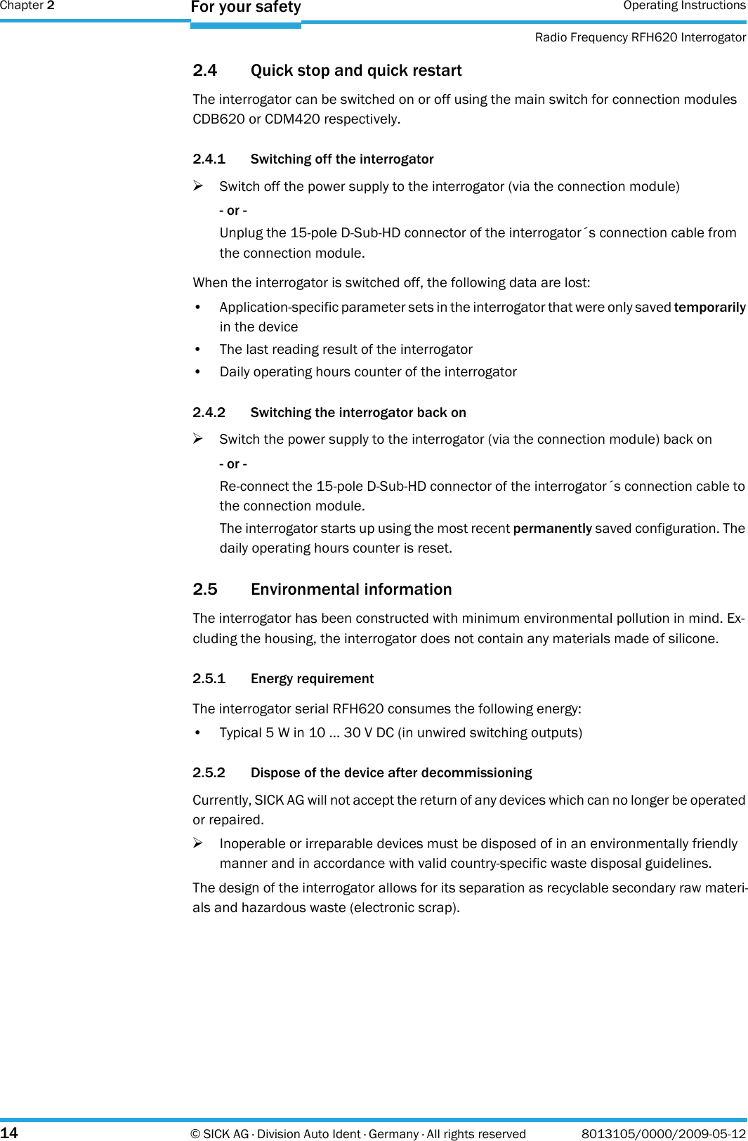 Chapter 2 Operating InstructionsRadio Frequency RFH620 Interrogator14 © SICK AG · Division Auto Ident · Germany · All rights reserved 8013105/0000/2009-05-12For your safety2.4 Quick stop and quick restartThe interrogator can be switched on or off using the main switch for connection modules CDB620 or CDM420 respectively.2.4.1 Switching off the interrogator&gt;Switch off the power supply to the interrogator (via the connection module)- or -Unplug the 15-pole D-Sub-HD connector of the interrogator´s connection cable from the connection module.When the interrogator is switched off, the following data are lost:• Application-specific parameter sets in the interrogator that were only saved temporarily in the device• The last reading result of the interrogator• Daily operating hours counter of the interrogator2.4.2 Switching the interrogator back on&gt;Switch the power supply to the interrogator (via the connection module) back on- or -Re-connect the 15-pole D-Sub-HD connector of the interrogator´s connection cable to the connection module.The interrogator starts up using the most recent permanently saved configuration. The daily operating hours counter is reset.2.5 Environmental informationThe interrogator has been constructed with minimum environmental pollution in mind. Ex-cluding the housing, the interrogator does not contain any materials made of silicone.2.5.1 Energy requirementThe interrogator serial RFH620 consumes the following energy:• Typical 5 W in 10 ... 30 V DC (in unwired switching outputs)2.5.2 Dispose of the device after decommissioningCurrently, SICK AG will not accept the return of any devices which can no longer be operated or repaired.&gt;Inoperable or irreparable devices must be disposed of in an environmentally friendly manner and in accordance with valid country-specific waste disposal guidelines.The design of the interrogator allows for its separation as recyclable secondary raw materi-als and hazardous waste (electronic scrap).