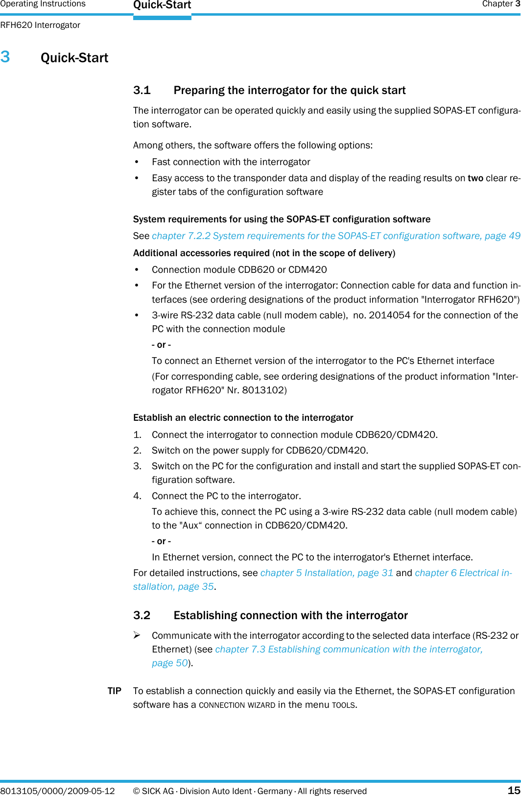 Operating Instructions  Chapter 3RFH620 InterrogatorQuick-Start8013105/0000/2009-05-12 © SICK AG · Division Auto Ident · Germany · All rights reserved 153Quick-Start3.1 Preparing the interrogator for the quick startThe interrogator can be operated quickly and easily using the supplied SOPAS-ET configura-tion software.Among others, the software offers the following options:• Fast connection with the interrogator• Easy access to the transponder data and display of the reading results on two clear re-gister tabs of the configuration softwareSystem requirements for using the SOPAS-ET configuration softwareSee chapter 7.2.2 System requirements for the SOPAS-ET configuration software, page 49Additional accessories required (not in the scope of delivery)• Connection module CDB620 or CDM420• For the Ethernet version of the interrogator: Connection cable for data and function in-terfaces (see ordering designations of the product information &quot;Interrogator RFH620&quot;)• 3-wire RS-232 data cable (null modem cable),  no. 2014054 for the connection of the PC with the connection module- or -To connect an Ethernet version of the interrogator to the PC&apos;s Ethernet interface(For corresponding cable, see ordering designations of the product information &quot;Inter-rogator RFH620&quot; Nr. 8013102)Establish an electric connection to the interrogator1. Connect the interrogator to connection module CDB620/CDM420.2. Switch on the power supply for CDB620/CDM420. 3. Switch on the PC for the configuration and install and start the supplied SOPAS-ET con-figuration software.4. Connect the PC to the interrogator.To achieve this, connect the PC using a 3-wire RS-232 data cable (null modem cable) to the &quot;Aux“ connection in CDB620/CDM420.- or -In Ethernet version, connect the PC to the interrogator&apos;s Ethernet interface.For detailed instructions, see chapter 5 Installation, page 31 and chapter 6 Electrical in-stallation, page 35.3.2 Establishing connection with the interrogator&gt;Communicate with the interrogator according to the selected data interface (RS-232 or Ethernet) (see chapter 7.3 Establishing communication with the interrogator, page 50).TIP To establish a connection quickly and easily via the Ethernet, the SOPAS-ET configuration software has a CONNECTION WIZARD in the menu TOOLS.