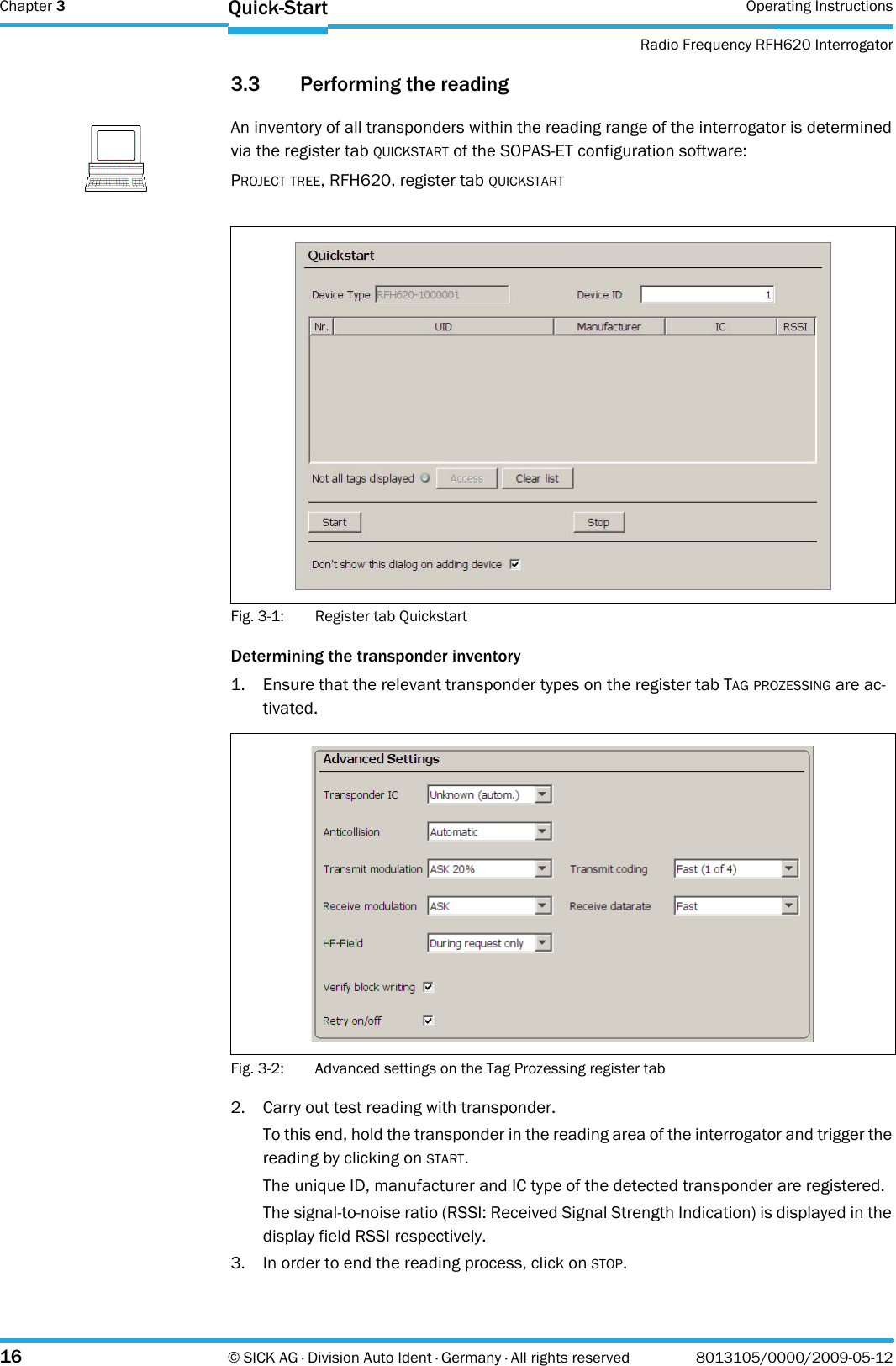 Chapter 3 Operating InstructionsRadio Frequency RFH620 Interrogator16 © SICK AG · Division Auto Ident · Germany · All rights reserved 8013105/0000/2009-05-12Quick-Start3.3 Performing the readingFig. 3-1: Register tab QuickstartDetermining the transponder inventory1. Ensure that the relevant transponder types on the register tab TAG PROZESSING are ac-tivated.Fig. 3-2: Advanced settings on the Tag Prozessing register tab2. Carry out test reading with transponder.To this end, hold the transponder in the reading area of the interrogator and trigger the reading by clicking on START.The unique ID, manufacturer and IC type of the detected transponder are registered.The signal-to-noise ratio (RSSI: Received Signal Strength Indication) is displayed in the display field RSSI respectively.3. In order to end the reading process, click on STOP.NoteAn inventory of all transponders within the reading range of the interrogator is determined via the register tab QUICKSTART of the SOPAS-ET configuration software:PROJECT TREE, RFH620, register tab QUICKSTART