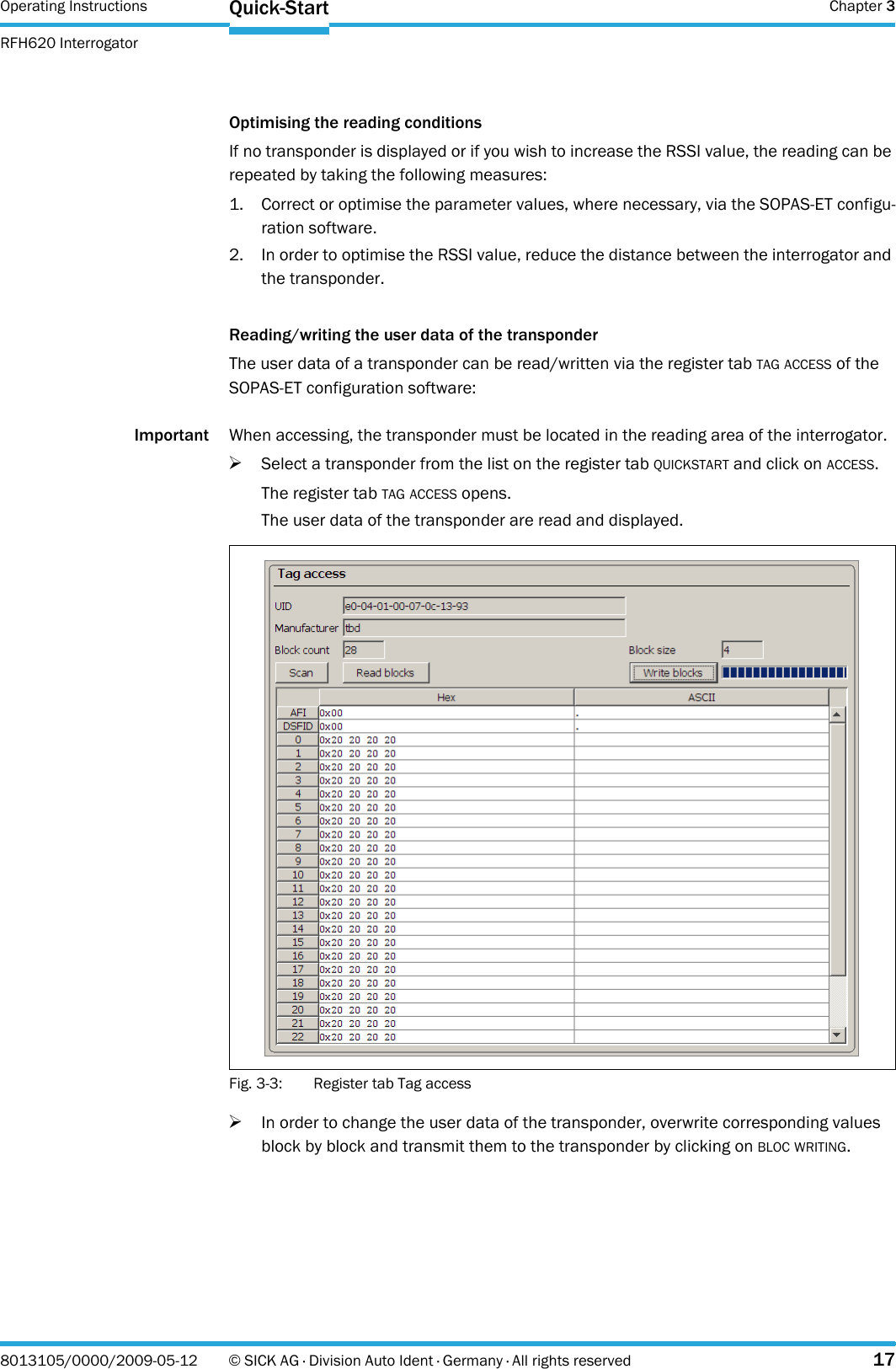 Operating Instructions  Chapter 3RFH620 InterrogatorQuick-Start8013105/0000/2009-05-12 © SICK AG · Division Auto Ident · Germany · All rights reserved 17Optimising the reading conditionsIf no transponder is displayed or if you wish to increase the RSSI value, the reading can be repeated by taking the following measures:1. Correct or optimise the parameter values, where necessary, via the SOPAS-ET configu-ration software.2. In order to optimise the RSSI value, reduce the distance between the interrogator and the transponder.Reading/writing the user data of the transponderThe user data of a transponder can be read/written via the register tab TAG ACCESS of the SOPAS-ET configuration software:Important When accessing, the transponder must be located in the reading area of the interrogator.&gt;Select a transponder from the list on the register tab QUICKSTART and click on ACCESS.The register tab TAG ACCESS opens.The user data of the transponder are read and displayed.Fig. 3-3: Register tab Tag access&gt;In order to change the user data of the transponder, overwrite corresponding values block by block and transmit them to the transponder by clicking on BLOC WRITING.