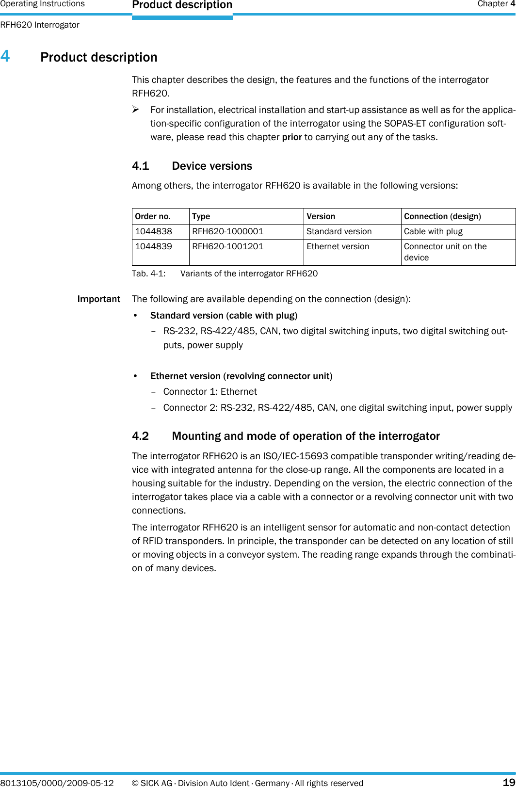 Operating Instructions  Chapter 4RFH620 InterrogatorProduct description8013105/0000/2009-05-12 © SICK AG · Division Auto Ident · Germany · All rights reserved 194Product descriptionThis chapter describes the design, the features and the functions of the interrogator RFH620.&gt;For installation, electrical installation and start-up assistance as well as for the applica-tion-specific configuration of the interrogator using the SOPAS-ET configuration soft-ware, please read this chapter prior to carrying out any of the tasks.4.1 Device versionsAmong others, the interrogator RFH620 is available in the following versions:Tab. 4-1: Variants of the interrogator RFH620Important The following are available depending on the connection (design):•Standard version (cable with plug)– RS-232, RS-422/485, CAN, two digital switching inputs, two digital switching out-puts, power supply•Ethernet version (revolving connector unit)– Connector 1: Ethernet– Connector 2: RS-232, RS-422/485, CAN, one digital switching input, power supply4.2 Mounting and mode of operation of the interrogatorThe interrogator RFH620 is an ISO/IEC-15693 compatible transponder writing/reading de-vice with integrated antenna for the close-up range. All the components are located in a housing suitable for the industry. Depending on the version, the electric connection of the interrogator takes place via a cable with a connector or a revolving connector unit with two connections.The interrogator RFH620 is an intelligent sensor for automatic and non-contact detection of RFID transponders. In principle, the transponder can be detected on any location of still or moving objects in a conveyor system. The reading range expands through the combinati-on of many devices.Order no. Type Version Connection (design)1044838 RFH620-1000001 Standard version Cable with plug1044839 RFH620-1001201 Ethernet version Connector unit on the device