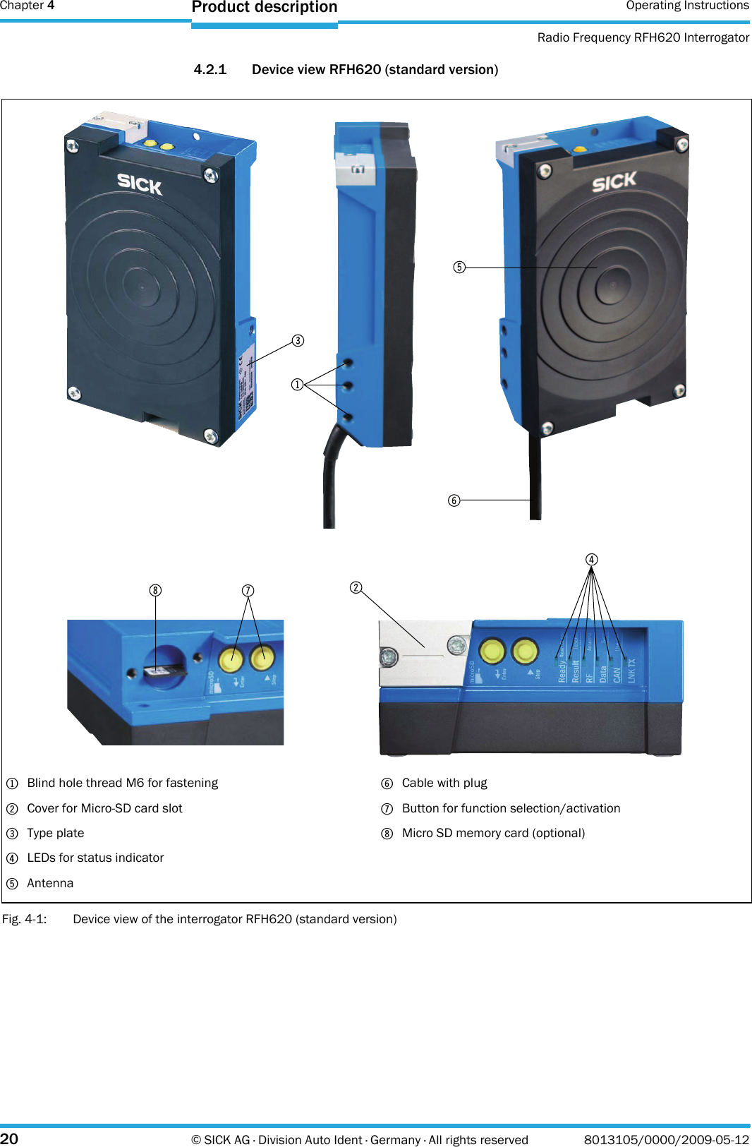 Chapter 4 Operating InstructionsRadio Frequency RFH620 Interrogator20 © SICK AG · Division Auto Ident · Germany · All rights reserved 8013105/0000/2009-05-12Product description4.2.1 Device view RFH620 (standard version)Fig. 4-1: Device view of the interrogator RFH620 (standard version)1Blind hole thread M6 for fastening2Cover for Micro-SD card slot3Type plate4LEDs for status indicator5Antenna6Cable with plug7Button for function selection/activation8Micro SD memory card (optional)