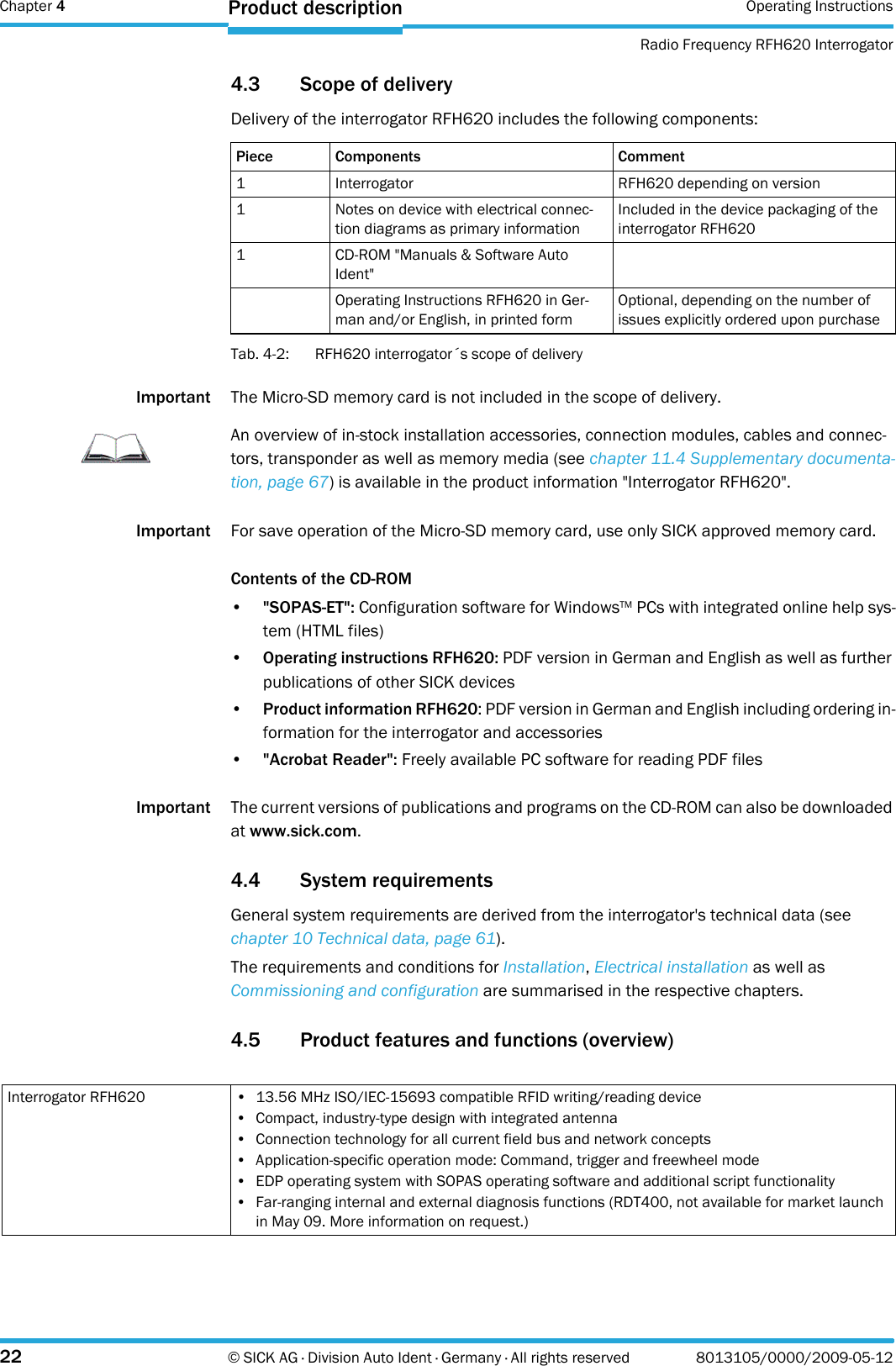 Chapter 4 Operating InstructionsRadio Frequency RFH620 Interrogator22 © SICK AG · Division Auto Ident · Germany · All rights reserved 8013105/0000/2009-05-12Product description4.3 Scope of deliveryDelivery of the interrogator RFH620 includes the following components:Tab. 4-2: RFH620 interrogator´s scope of deliveryImportant The Micro-SD memory card is not included in the scope of delivery.Important For save operation of the Micro-SD memory card, use only SICK approved memory card.Contents of the CD-ROM•&quot;SOPAS-ET&quot;: Configuration software for WindowsTM PCs with integrated online help sys-tem (HTML files)•Operating instructions RFH620: PDF version in German and English as well as further publications of other SICK devices•Product information RFH620: PDF version in German and English including ordering in-formation for the interrogator and accessories•&quot;Acrobat Reader&quot;: Freely available PC software for reading PDF filesImportant The current versions of publications and programs on the CD-ROM can also be downloaded at www.sick.com.4.4 System requirementsGeneral system requirements are derived from the interrogator&apos;s technical data (see chapter 10 Technical data, page 61).The requirements and conditions for Installation, Electrical installation as well as Commissioning and configuration are summarised in the respective chapters.4.5 Product features and functions (overview)Piece Components Comment1 Interrogator RFH620 depending on version1 Notes on device with electrical connec-tion diagrams as primary informationIncluded in the device packaging of the interrogator RFH6201 CD-ROM &quot;Manuals &amp; Software Auto Ident&quot;Operating Instructions RFH620 in Ger-man and/or English, in printed formOptional, depending on the number of issues explicitly ordered upon purchaseImportantAn overview of in-stock installation accessories, connection modules, cables and connec-tors, transponder as well as memory media (see chapter 11.4 Supplementary documenta-tion, page 67) is available in the product information &quot;Interrogator RFH620&quot;.Interrogator RFH620 • 13.56 MHz ISO/IEC-15693 compatible RFID writing/reading device• Compact, industry-type design with integrated antenna• Connection technology for all current field bus and network concepts• Application-specific operation mode: Command, trigger and freewheel mode• EDP operating system with SOPAS operating software and additional script functionality• Far-ranging internal and external diagnosis functions (RDT400, not available for market launch in May 09. More information on request.)