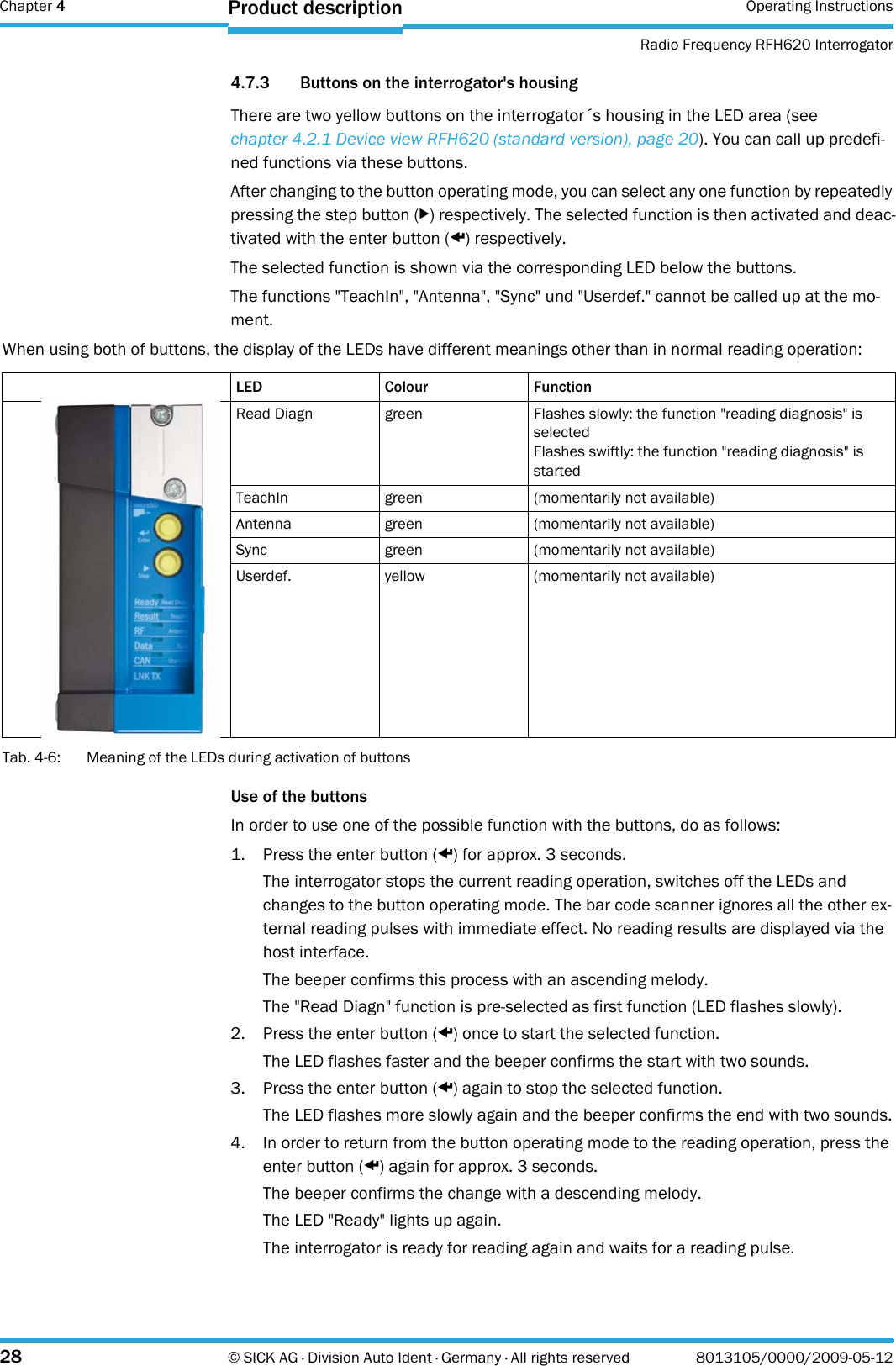 Chapter 4 Operating InstructionsRadio Frequency RFH620 Interrogator28 © SICK AG · Division Auto Ident · Germany · All rights reserved 8013105/0000/2009-05-12Product description4.7.3 Buttons on the interrogator&apos;s housingThere are two yellow buttons on the interrogator´s housing in the LED area (see chapter 4.2.1 Device view RFH620 (standard version), page 20). You can call up predefi-ned functions via these buttons.After changing to the button operating mode, you can select any one function by repeatedly pressing the step button (b) respectively. The selected function is then activated and deac-tivated with the enter button (p) respectively.The selected function is shown via the corresponding LED below the buttons.The functions &quot;TeachIn&quot;, &quot;Antenna&quot;, &quot;Sync&quot; und &quot;Userdef.&quot; cannot be called up at the mo-ment.When using both of buttons, the display of the LEDs have different meanings other than in normal reading operation:Tab. 4-6: Meaning of the LEDs during activation of buttonsUse of the buttonsIn order to use one of the possible function with the buttons, do as follows:1. Press the enter button (p) for approx. 3 seconds.The interrogator stops the current reading operation, switches off the LEDs and changes to the button operating mode. The bar code scanner ignores all the other ex-ternal reading pulses with immediate effect. No reading results are displayed via the host interface.The beeper confirms this process with an ascending melody.The &quot;Read Diagn&quot; function is pre-selected as first function (LED flashes slowly).2. Press the enter button (p) once to start the selected function.The LED flashes faster and the beeper confirms the start with two sounds.3. Press the enter button (p) again to stop the selected function.The LED flashes more slowly again and the beeper confirms the end with two sounds.4. In order to return from the button operating mode to the reading operation, press the enter button (p) again for approx. 3 seconds.The beeper confirms the change with a descending melody.The LED &quot;Ready&quot; lights up again.The interrogator is ready for reading again and waits for a reading pulse.LED Colour FunctionRead Diagn green Flashes slowly: the function &quot;reading diagnosis&quot; is selectedFlashes swiftly: the function &quot;reading diagnosis&quot; is startedTeachIn green (momentarily not available)Antenna green (momentarily not available)Sync green (momentarily not available)Userdef. yellow (momentarily not available)