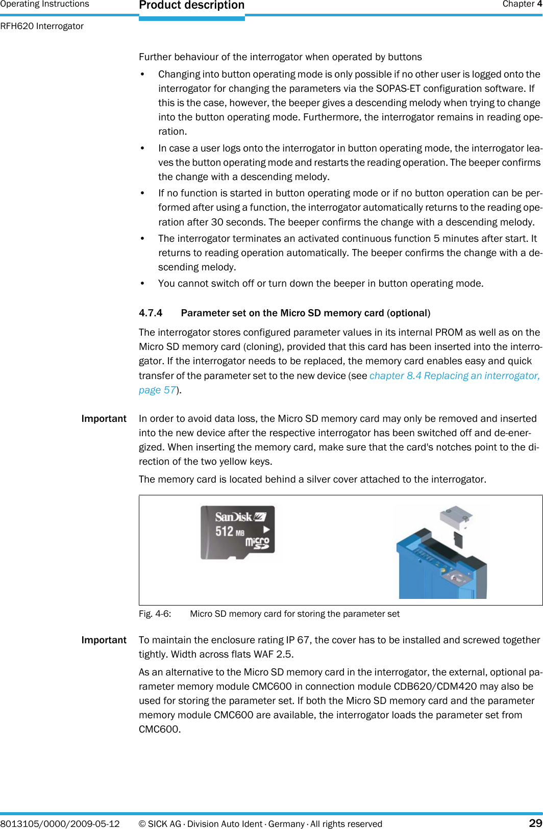 Operating Instructions  Chapter 4RFH620 InterrogatorProduct description8013105/0000/2009-05-12 © SICK AG · Division Auto Ident · Germany · All rights reserved 29Further behaviour of the interrogator when operated by buttons• Changing into button operating mode is only possible if no other user is logged onto the interrogator for changing the parameters via the SOPAS-ET configuration software. If this is the case, however, the beeper gives a descending melody when trying to change into the button operating mode. Furthermore, the interrogator remains in reading ope-ration.• In case a user logs onto the interrogator in button operating mode, the interrogator lea-ves the button operating mode and restarts the reading operation. The beeper confirms the change with a descending melody.• If no function is started in button operating mode or if no button operation can be per-formed after using a function, the interrogator automatically returns to the reading ope-ration after 30 seconds. The beeper confirms the change with a descending melody.• The interrogator terminates an activated continuous function 5 minutes after start. It returns to reading operation automatically. The beeper confirms the change with a de-scending melody.• You cannot switch off or turn down the beeper in button operating mode.4.7.4 Parameter set on the Micro SD memory card (optional)The interrogator stores configured parameter values in its internal PROM as well as on the Micro SD memory card (cloning), provided that this card has been inserted into the interro-gator. If the interrogator needs to be replaced, the memory card enables easy and quick transfer of the parameter set to the new device (see chapter 8.4 Replacing an interrogator, page 57).Important In order to avoid data loss, the Micro SD memory card may only be removed and inserted into the new device after the respective interrogator has been switched off and de-ener-gized. When inserting the memory card, make sure that the card&apos;s notches point to the di-rection of the two yellow keys.The memory card is located behind a silver cover attached to the interrogator.Fig. 4-6: Micro SD memory card for storing the parameter setImportant To maintain the enclosure rating IP 67, the cover has to be installed and screwed together tightly. Width across flats WAF 2.5.As an alternative to the Micro SD memory card in the interrogator, the external, optional pa-rameter memory module CMC600 in connection module CDB620/CDM420 may also be used for storing the parameter set. If both the Micro SD memory card and the parameter memory module CMC600 are available, the interrogator loads the parameter set from CMC600.