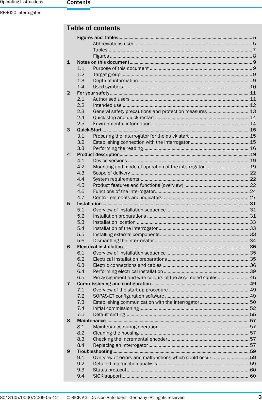 Operating Instructions RFH620 InterrogatorContents8013105/0000/2009-05-12 © SICK AG · Division Auto Ident · Germany · All rights reserved 3Table of contentsFigures and Tables............................................................................................................ 5Abbreviations used ........................................................................................... 5Tables................................................................................................................. 7Figures ............................................................................................................... 81 Notes on this document................................................................................................... 91.1 Purpose of this document ................................................................................ 91.2 Target group ...................................................................................................... 91.3 Depth of information......................................................................................... 91.4 Used symbols ..................................................................................................102 For your safety.................................................................................................................112.1 Authorised users .............................................................................................112.2 Intended use ...................................................................................................122.3 General safety precautions and protection measures.................................132.4 Quick stop and quick restart ..........................................................................142.5 Environmental information.............................................................................143 Quick-Start .......................................................................................................................153.1 Preparing the interrogator for the quick start ...............................................153.2 Establishing connection with the interrogator ..............................................153.3 Performing the reading...................................................................................164 Product description.........................................................................................................194.1 Device versions ...............................................................................................194.2 Mounting and mode of operation of the interrogator...................................194.3 Scope of delivery.............................................................................................224.4 System requirements......................................................................................224.5 Product features and functions (overview) ...................................................224.6 Functions of the interrogator..........................................................................244.7 Control elements and indicators....................................................................275 Installation .......................................................................................................................315.1 Overview of installation sequence.................................................................315.2 Installation preparations ................................................................................315.3 Installation location ........................................................................................335.4 Installation of the interrogator .......................................................................335.5 Installing external components......................................................................335.6 Dismantling the interrogator ..........................................................................346 Electrical installation ......................................................................................................356.1 Overview of installation sequence.................................................................356.2 Electrical installation preparations ................................................................356.3 Electric connections and cables ....................................................................366.4 Performing electrical installation ...................................................................396.5 Pin assignment and wire colours of the assembled cables.........................457 Commissioning and configuration ...............................................................................497.1 Overview of the start-up procedure ...............................................................497.2 SOPAS-ET configuration software ..................................................................497.3 Establishing communication with the interrogator.......................................507.4 Initial commissioning ......................................................................................527.5 Default setting.................................................................................................558 Maintenance ....................................................................................................................578.1 Maintenance during operation.......................................................................578.2 Cleaning the housing ......................................................................................578.3 Checking the incremental encoder................................................................578.4 Replacing an interrogator...............................................................................579 Troubleshooting...............................................................................................................599.1 Overview of errors and malfunctions which could occur..............................599.2 Detailed malfunction analysis........................................................................599.3 Status protocol ................................................................................................609.4 SICK support....................................................................................................60