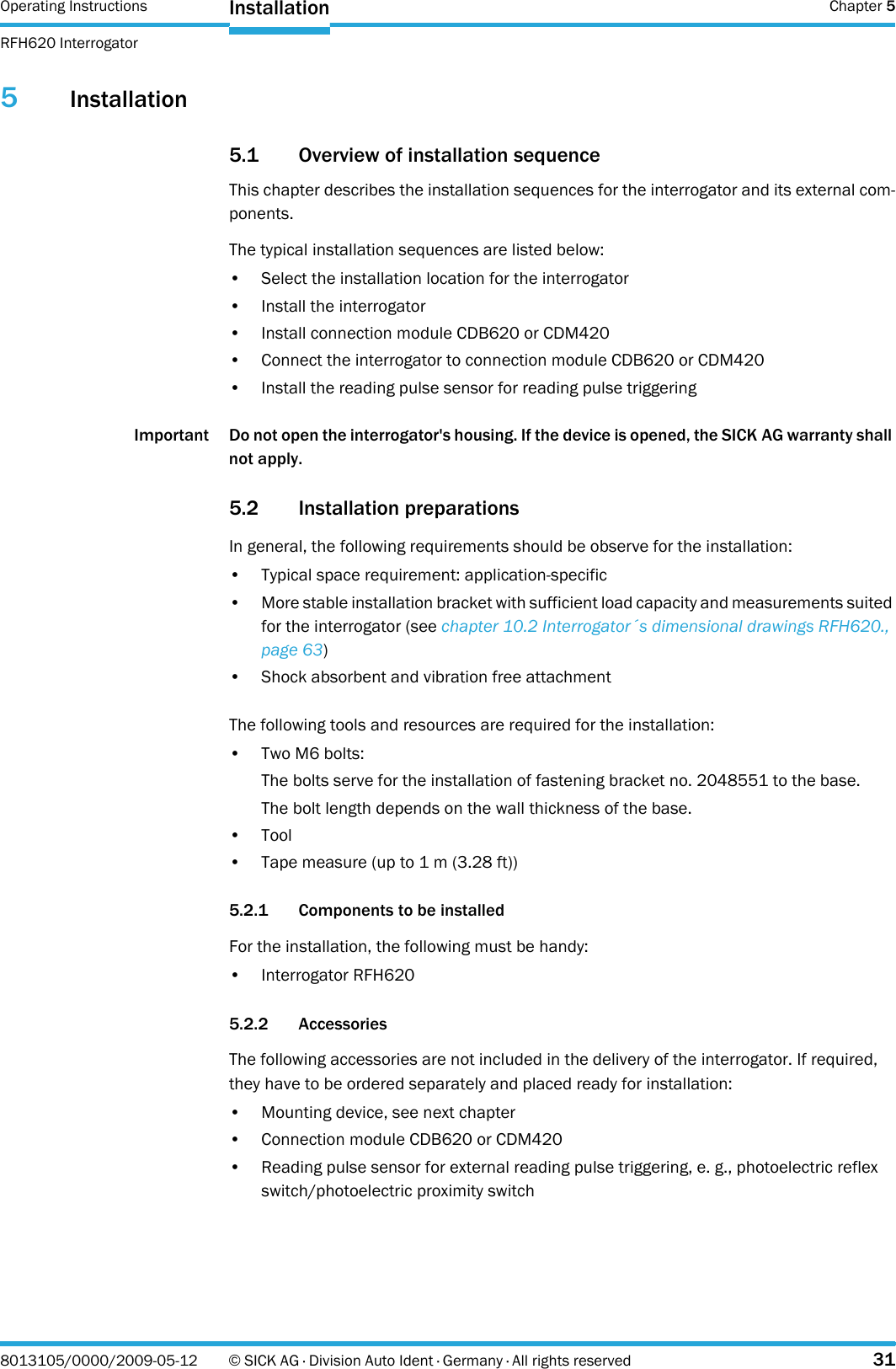 Operating Instructions  Chapter 5RFH620 InterrogatorInstallation8013105/0000/2009-05-12 © SICK AG · Division Auto Ident · Germany · All rights reserved 315Installation5.1 Overview of installation sequenceThis chapter describes the installation sequences for the interrogator and its external com-ponents.The typical installation sequences are listed below:• Select the installation location for the interrogator• Install the interrogator• Install connection module CDB620 or CDM420• Connect the interrogator to connection module CDB620 or CDM420• Install the reading pulse sensor for reading pulse triggeringImportant Do not open the interrogator&apos;s housing. If the device is opened, the SICK AG warranty shall not apply.5.2 Installation preparationsIn general, the following requirements should be observe for the installation:• Typical space requirement: application-specific• More stable installation bracket with sufficient load capacity and measurements suited for the interrogator (see chapter 10.2 Interrogator´s dimensional drawings RFH620., page 63)•Shock absorbent and vibration free attachmentThe following tools and resources are required for the installation:•Two M6 bolts:The bolts serve for the installation of fastening bracket no. 2048551 to the base.The bolt length depends on the wall thickness of the base.•Tool• Tape measure (up to 1 m (3.28 ft))5.2.1 Components to be installedFor the installation, the following must be handy:• Interrogator RFH6205.2.2 AccessoriesThe following accessories are not included in the delivery of the interrogator. If required, they have to be ordered separately and placed ready for installation:• Mounting device, see next chapter• Connection module CDB620 or CDM420• Reading pulse sensor for external reading pulse triggering, e. g., photoelectric reflex switch/photoelectric proximity switch