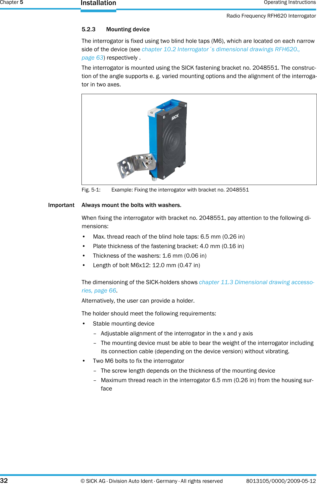 Chapter 5 Operating InstructionsRadio Frequency RFH620 Interrogator32 © SICK AG · Division Auto Ident · Germany · All rights reserved 8013105/0000/2009-05-12Installation5.2.3 Mounting deviceThe interrogator is fixed using two blind hole taps (M6), which are located on each narrow side of the device (see chapter 10.2 Interrogator´s dimensional drawings RFH620., page 63) respectively .The interrogator is mounted using the SICK fastening bracket no. 2048551. The construc-tion of the angle supports e. g. varied mounting options and the alignment of the interroga-tor in two axes.Fig. 5-1: Example: Fixing the interrogator with bracket no. 2048551Important Always mount the bolts with washers.When fixing the interrogator with bracket no. 2048551, pay attention to the following di-mensions:• Max. thread reach of the blind hole taps: 6.5 mm (0.26 in)• Plate thickness of the fastening bracket: 4.0 mm (0.16 in)• Thickness of the washers: 1.6 mm (0.06 in)• Length of bolt M6x12: 12.0 mm (0.47 in)The dimensioning of the SICK-holders shows chapter 11.3 Dimensional drawing accesso-ries, page 66.Alternatively, the user can provide a holder.The holder should meet the following requirements:• Stable mounting device– Adjustable alignment of the interrogator in the x and y axis– The mounting device must be able to bear the weight of the interrogator including its connection cable (depending on the device version) without vibrating.• Two M6 bolts to fix the interrogator– The screw length depends on the thickness of the mounting device– Maximum thread reach in the interrogator 6.5 mm (0.26 in) from the housing sur-face