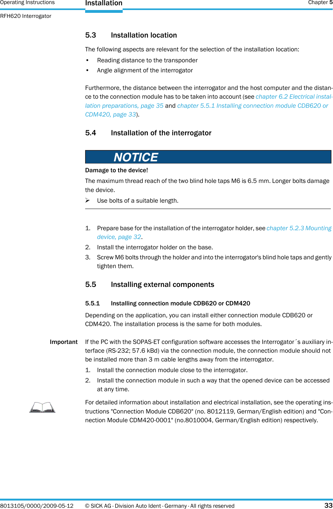 Operating Instructions  Chapter 5RFH620 InterrogatorInstallation8013105/0000/2009-05-12 © SICK AG · Division Auto Ident · Germany · All rights reserved 335.3 Installation locationThe following aspects are relevant for the selection of the installation location:• Reading distance to the transponder• Angle alignment of the interrogatorFurthermore, the distance between the interrogator and the host computer and the distan-ce to the connection module has to be taken into account (see chapter 6.2 Electrical instal-lation preparations, page 35 and chapter 5.5.1 Installing connection module CDB620 or CDM420, page 33).5.4 Installation of the interrogator1. Prepare base for the installation of the interrogator holder, see chapter 5.2.3 Mounting device, page 32.2. Install the interrogator holder on the base.3. Screw M6 bolts through the holder and into the interrogator&apos;s blind hole taps and gently tighten them.5.5 Installing external components 5.5.1 Installing connection module CDB620 or CDM420Depending on the application, you can install either connection module CDB620 or CDM420. The installation process is the same for both modules.Important If the PC with the SOPAS-ET configuration software accesses the Interrogator´s auxiliary in-terface (RS-232; 57.6 kBd) via the connection module, the connection module should not be installed more than 3 m cable lengths away from the interrogator.1. Install the connection module close to the interrogator.2. Install the connection module in such a way that the opened device can be accessed at any time.Damage to the device!The maximum thread reach of the two blind hole taps M6 is 6.5 mm. Longer bolts damage the device.&gt;Use bolts of a suitable length.ImportantFor detailed information about installation and electrical installation, see the operating ins-tructions &quot;Connection Module CDB620&quot; (no. 8012119, German/English edition) and &quot;Con-nection Module CDM420-0001&quot; (no.8010004, German/English edition) respectively.