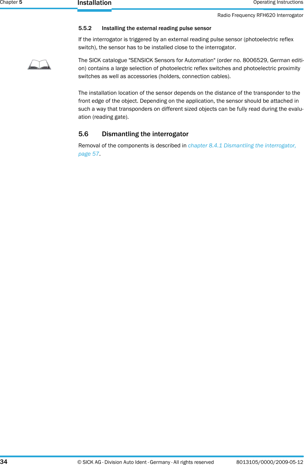 Chapter 5 Operating InstructionsRadio Frequency RFH620 Interrogator34 © SICK AG · Division Auto Ident · Germany · All rights reserved 8013105/0000/2009-05-12Installation5.5.2 Installing the external reading pulse sensorIf the interrogator is triggered by an external reading pulse sensor (photoelectric reflex switch), the sensor has to be installed close to the interrogator.The installation location of the sensor depends on the distance of the transponder to the front edge of the object. Depending on the application, the sensor should be attached in such a way that transponders on different sized objects can be fully read during the evalu-ation (reading gate).5.6 Dismantling the interrogatorRemoval of the components is described in chapter 8.4.1 Dismantling the interrogator, page 57.ImportantThe SICK catalogue &quot;SENSICK Sensors for Automation&quot; (order no. 8006529, German editi-on) contains a large selection of photoelectric reflex switches and photoelectric proximity switches as well as accessories (holders, connection cables).