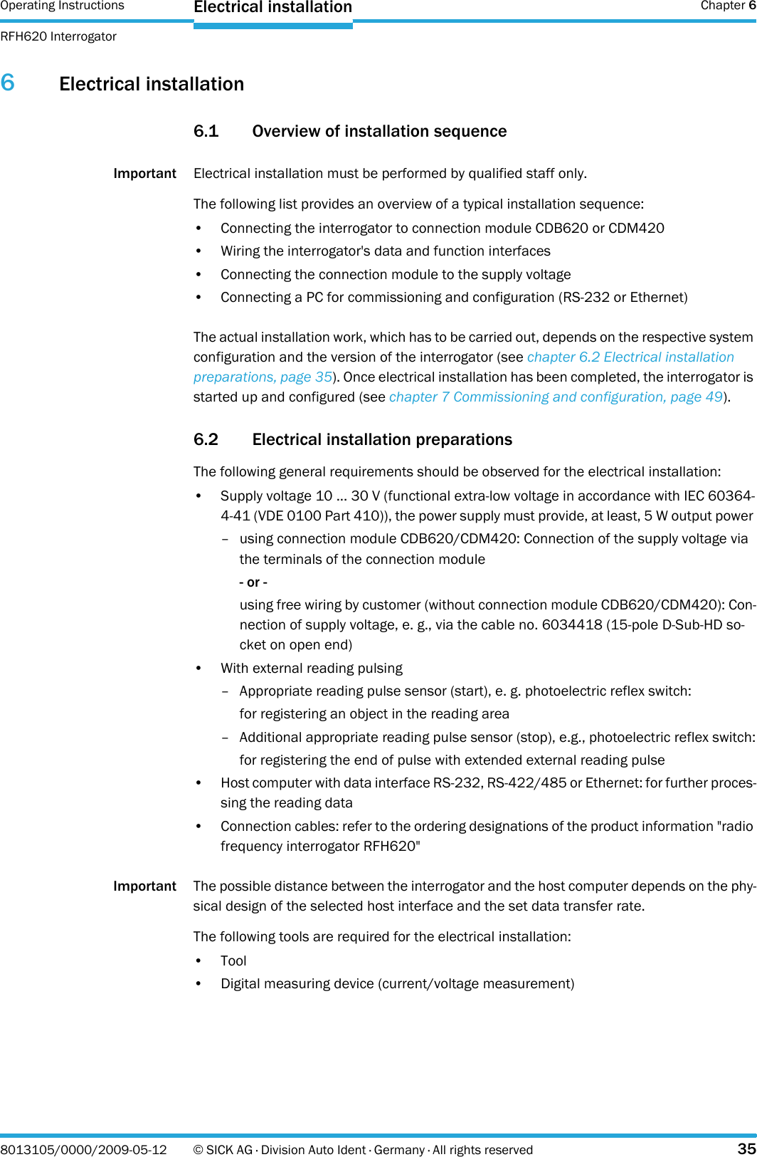 Operating Instructions  Chapter 6RFH620 InterrogatorElectrical installation8013105/0000/2009-05-12 © SICK AG · Division Auto Ident · Germany · All rights reserved 356Electrical installation6.1 Overview of installation sequenceImportant Electrical installation must be performed by qualified staff only.The following list provides an overview of a typical installation sequence:• Connecting the interrogator to connection module CDB620 or CDM420• Wiring the interrogator&apos;s data and function interfaces• Connecting the connection module to the supply voltage• Connecting a PC for commissioning and configuration (RS-232 or Ethernet)The actual installation work, which has to be carried out, depends on the respective system configuration and the version of the interrogator (see chapter 6.2 Electrical installation preparations, page 35). Once electrical installation has been completed, the interrogator is started up and configured (see chapter 7 Commissioning and configuration, page 49).6.2 Electrical installation preparations The following general requirements should be observed for the electrical installation:• Supply voltage 10 ... 30 V (functional extra-low voltage in accordance with IEC 60364-4-41 (VDE 0100 Part 410)), the power supply must provide, at least, 5 W output power – using connection module CDB620/CDM420: Connection of the supply voltage via the terminals of the connection module- or -using free wiring by customer (without connection module CDB620/CDM420): Con-nection of supply voltage, e. g., via the cable no. 6034418 (15-pole D-Sub-HD so-cket on open end)• With external reading pulsing– Appropriate reading pulse sensor (start), e. g. photoelectric reflex switch:for registering an object in the reading area– Additional appropriate reading pulse sensor (stop), e.g., photoelectric reflex switch:for registering the end of pulse with extended external reading pulse• Host computer with data interface RS-232, RS-422/485 or Ethernet: for further proces-sing the reading data• Connection cables: refer to the ordering designations of the product information &quot;radio frequency interrogator RFH620&quot;Important The possible distance between the interrogator and the host computer depends on the phy-sical design of the selected host interface and the set data transfer rate.The following tools are required for the electrical installation:•Tool• Digital measuring device (current/voltage measurement)